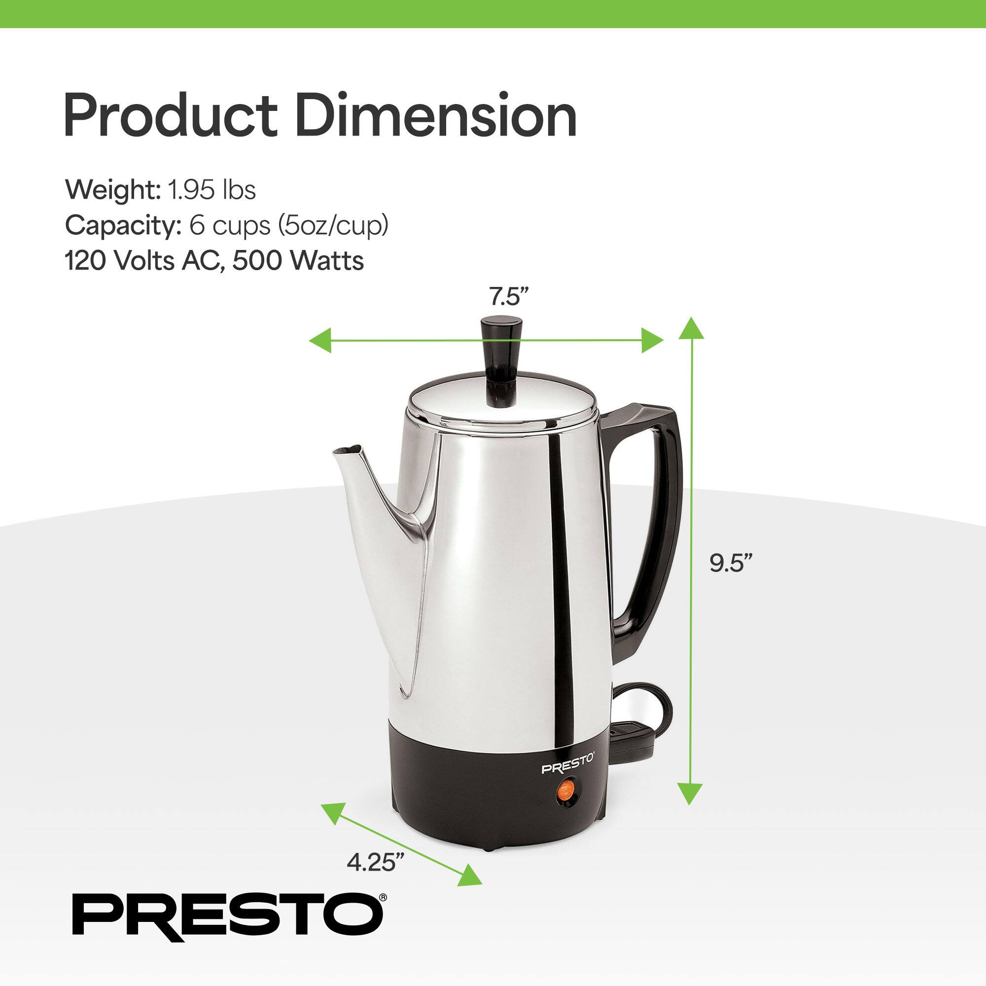 Product Dimension  
Weight: 1.95 lbs  
Capacity: 6 cups (5oz/cup)  
120 Volts AC, 500 Watts  
7.5" x 9.5" x 4.25"  
PRESTO
