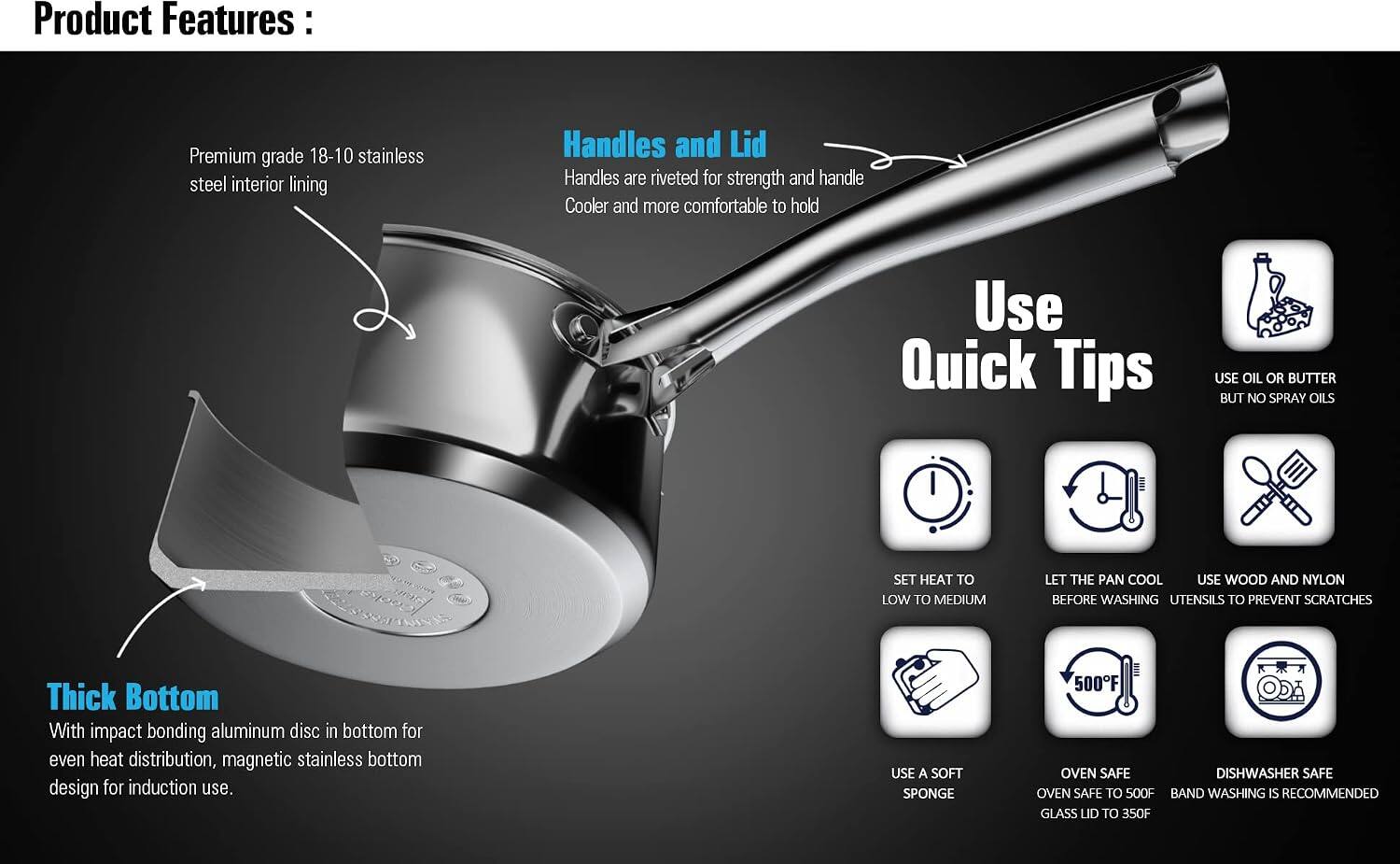 Product Features:

- Premium grade 18-10 stainless steel interior lining
- Handles and Lid: Handles are riveted for strength and handle Cooler and more comfortable to hold
- Thick Bottom: With impact bonding aluminum disc in bottom for even heat distribution, magnetic stainless bottom design for induction use.

Use Quick Tips:
- USE OIL OR BUTTER BUT NO SPRAY OILS
- SET HEAT TO LOW TO MEDIUM
- LET THE PAN COOL BEFORE WASHING UTENSILS TO PREVENT SCRATCHES
- USE A SOFT SPONGE
- 500F OVEN SAFE
- DISHWASHER SAFE
- BAND WASHING IS RECOMMENDED
- GLASS LID TO 350F