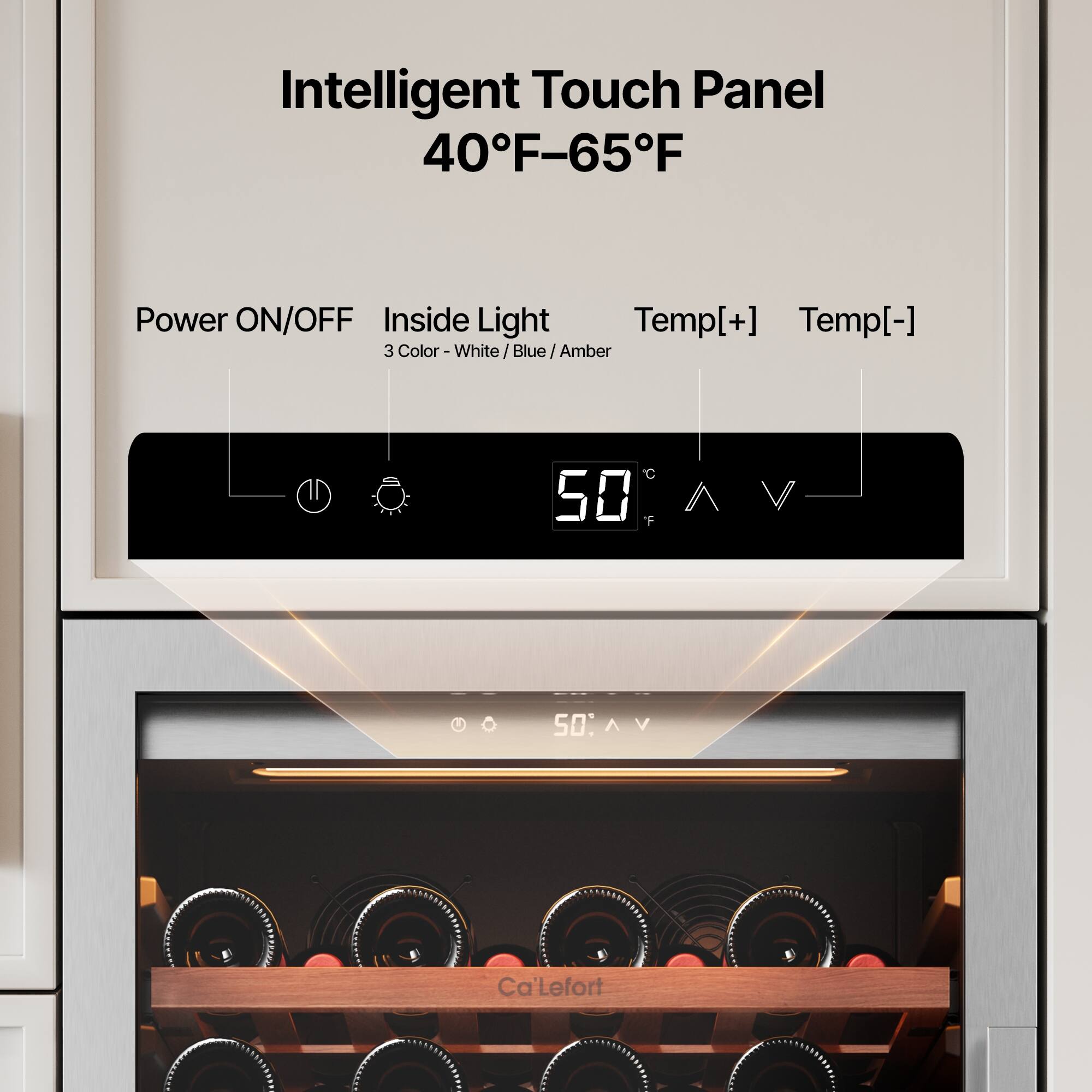 Intelligent Touch Panel  
40°F–65°F  

Power ON/OFF  
Inside Light  
Temp[+] Temp[-]  

3 Color - White / Blue / Amber  

50°F