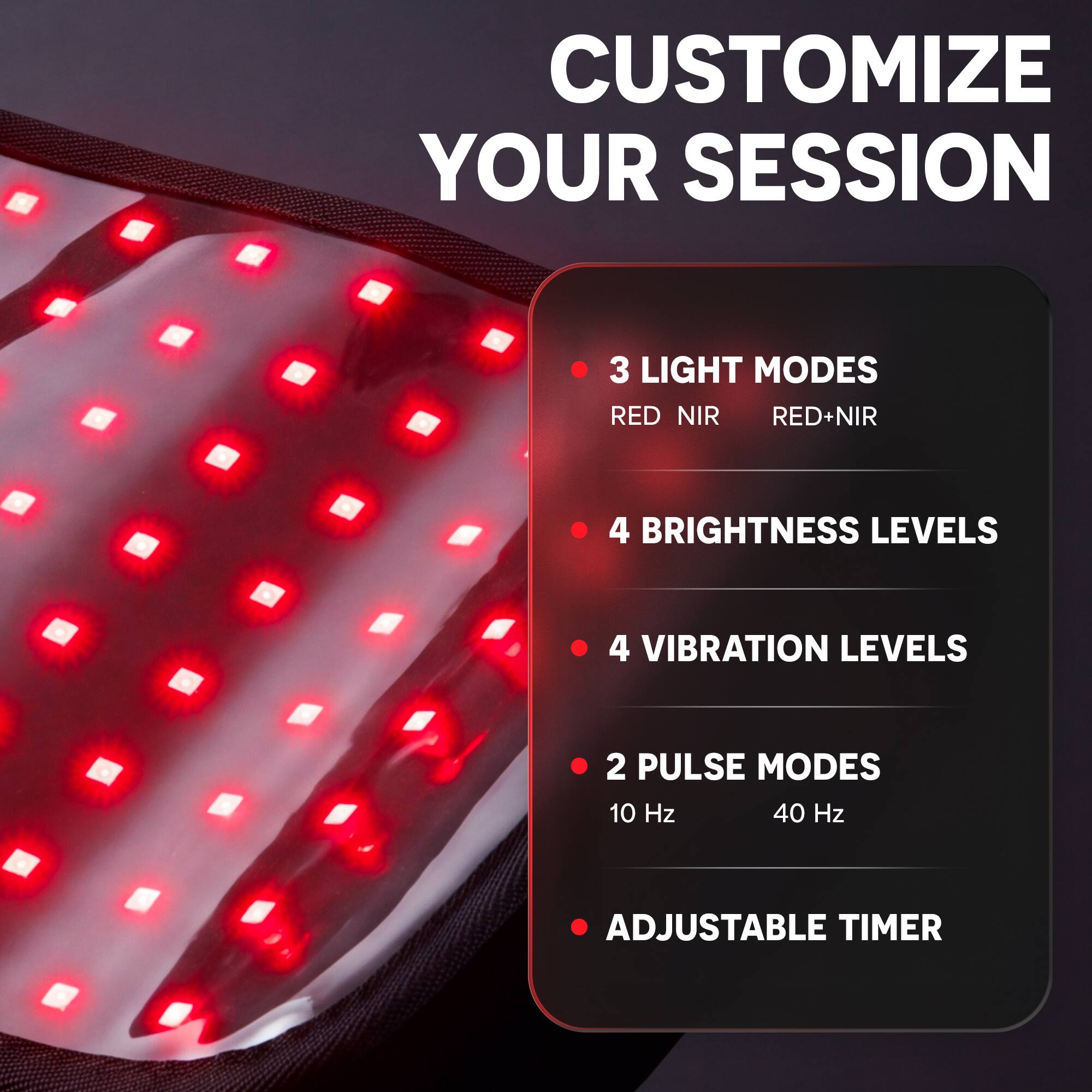 CUSTOMIZE YOUR SESSION

- 3 LIGHT MODES
  - RED
  - NIR
  - RED+NIR

- 4 BRIGHTNESS LEVELS

- 4 VIBRATION LEVELS

- 2 PULSE MODES
  - 10 Hz
  - 40 Hz

- ADJUSTABLE TIMER