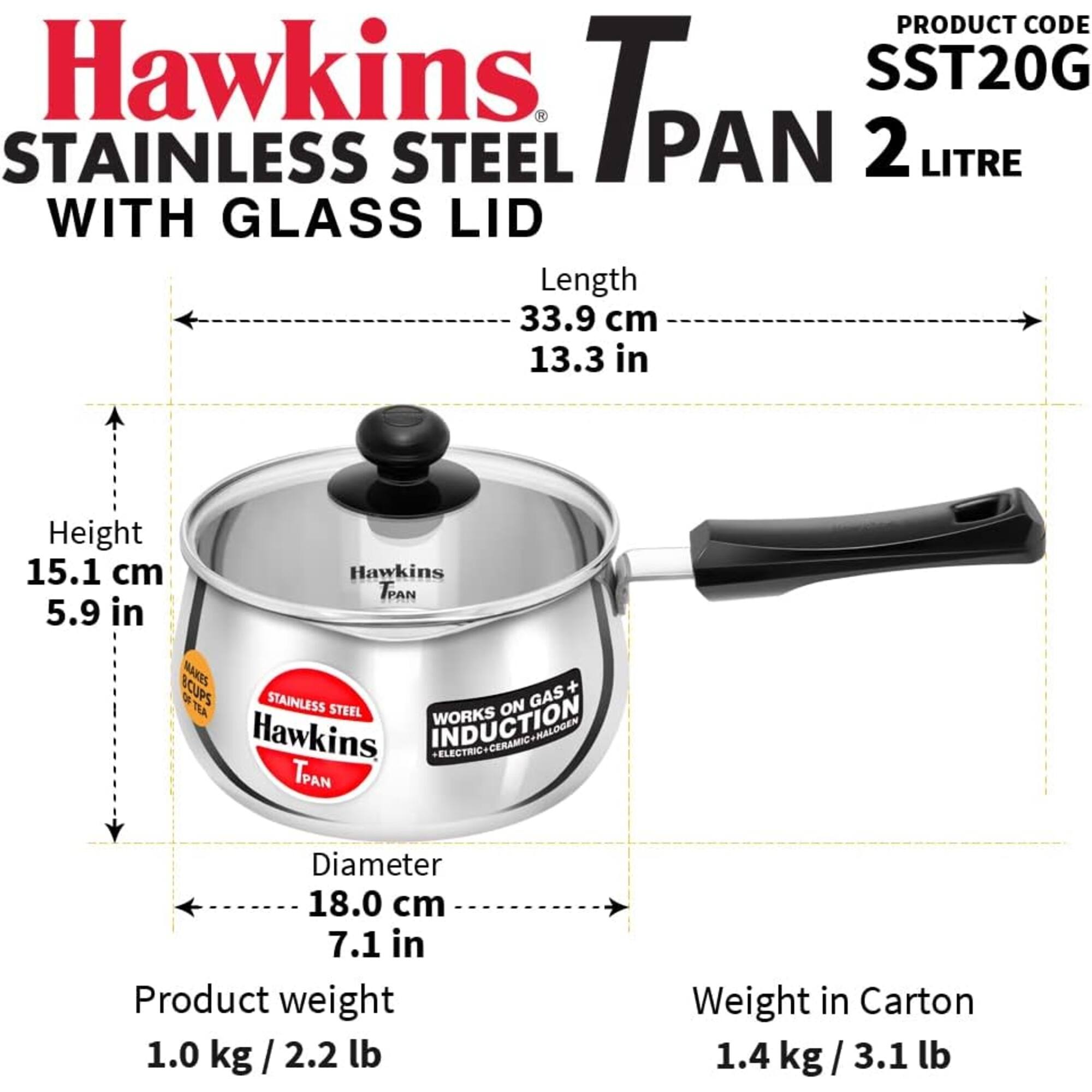 PRODUCT CODE Hawkins SST20G STAINLESS STEEL TPAN PAN 2 LITRE WITH GLASS LID  
Length 33.9 cm 13.3 in  
Height 15.1 cm 5.9 in  
Diameter 18.0 cm 7.1 in  
Product weight 1.0 kg/2.2 lb  
Weight in Carton 1.4 kg/ 3.1 lb