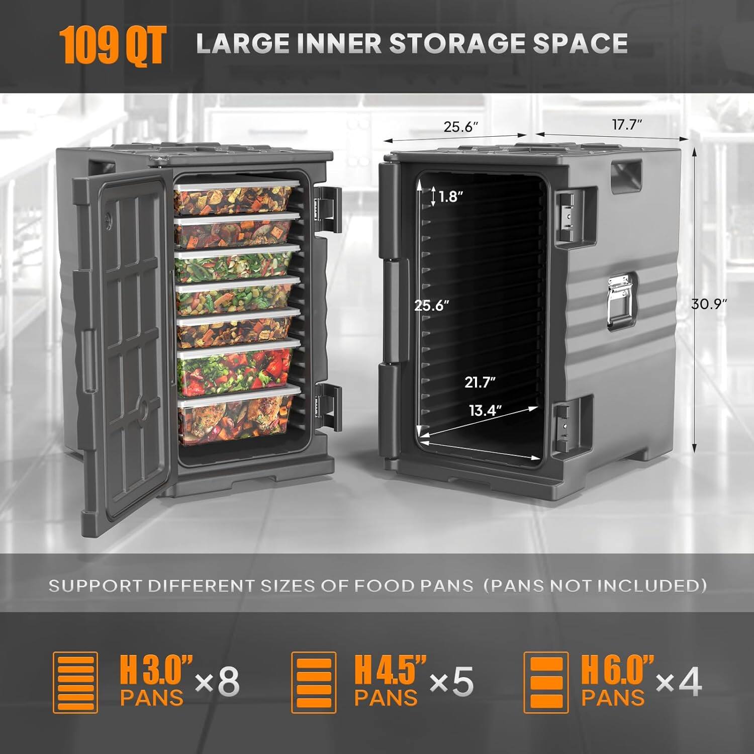 109 QT  
LARGE INNER STORAGE SPACE  

25.6" x 17.7" x 1.8" x 25.6" x 30.9" x 21.7" x 13.4"  

SUPPORT DIFFERENT SIZES OF FOOD PANS (PANS NOT INCLUDED)  
H3.0" x 8 PANS  
H4.5" x 5 PANS  
H6.0" x 4 PANS