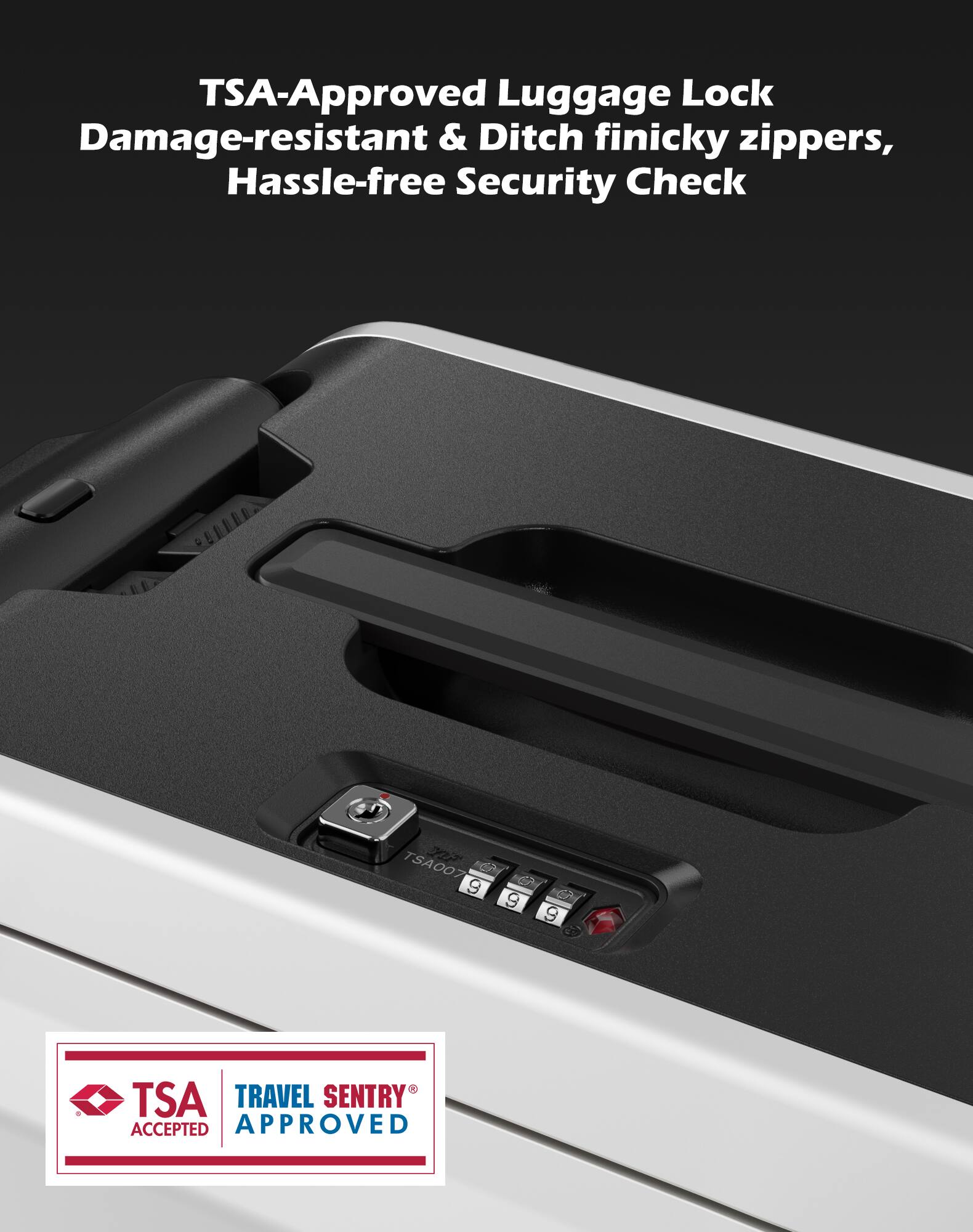 TSA-Approved Luggage Lock  
Damage-resistant & Ditch finicky zippers,  
Hassle-free Security Check  

TSA007 GA 9 9 9  

TSA TRAVEL SENTRY ACCEPTED APPROVED