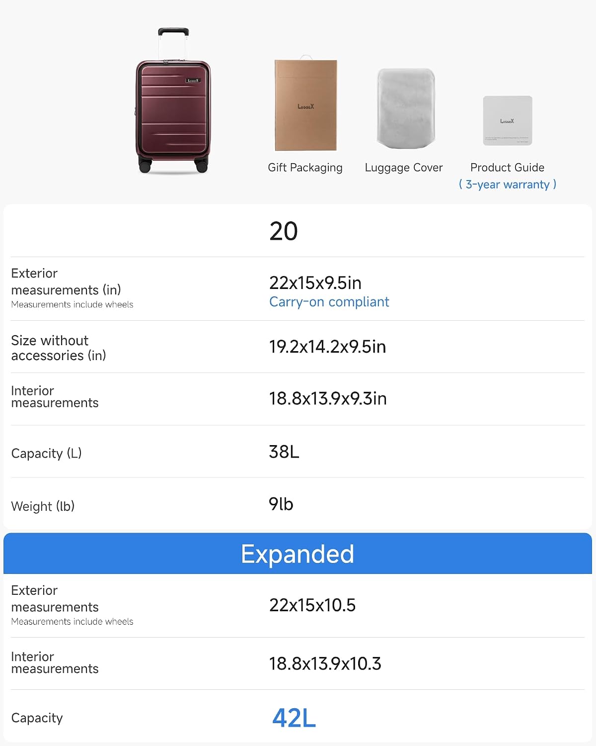 Let's Gift Packaging Luggage Cover Product Guide I 3-year warranty I 20 Exterior measurements (in) Measurements include wheels 22x15x9.5in Carry-on compliant Size without accessories (in) 19.2x14.2x9.5in Interior measurements 18.8x13.9x9.3in Capacity (L) 38L Weight (lb) 9lb Exterior measurements Measurements include wheels Expanded 22x15x10.5 Interior measurements 18.8x13.9x10.3 Capacity 42L