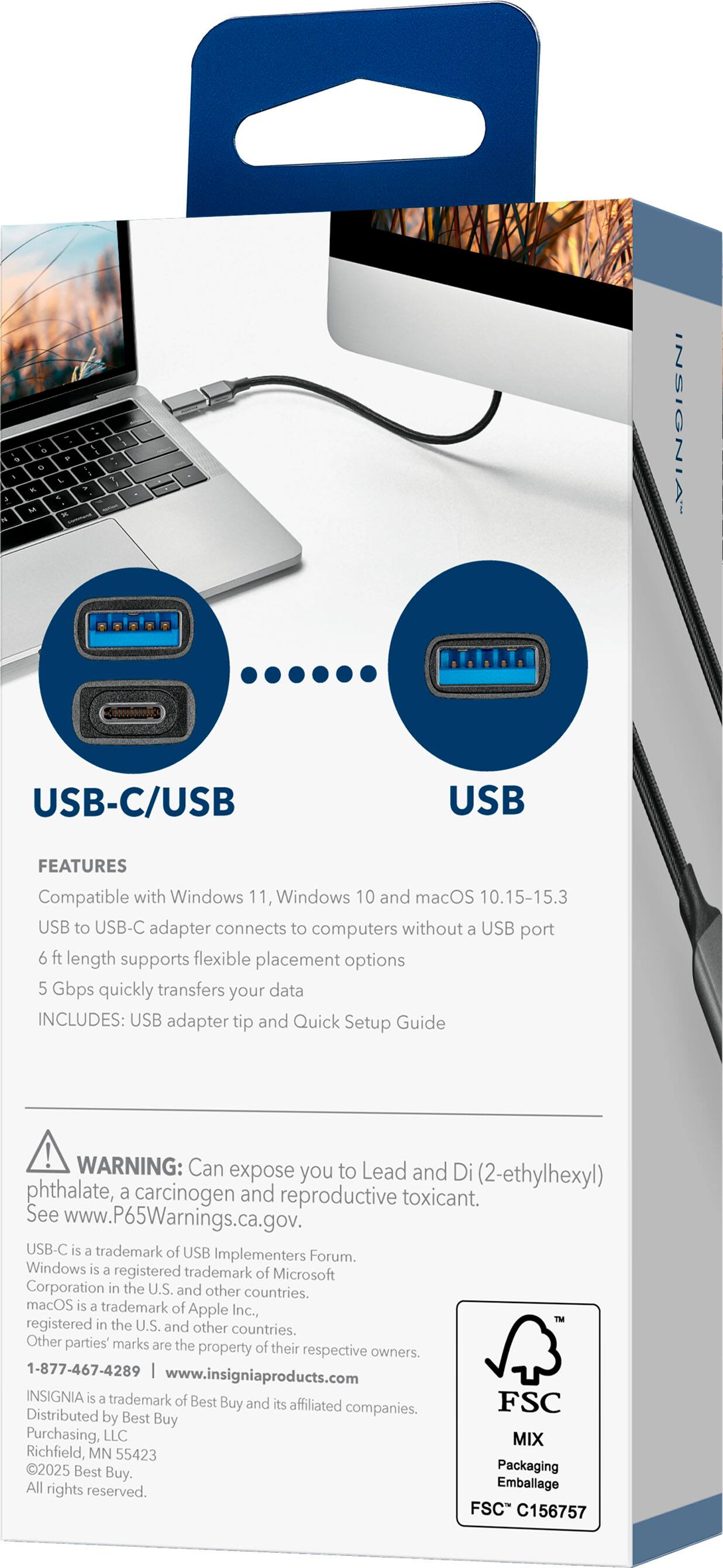 **USB-C/USB**

**USB**

**FEATURES**

- Compatible with Windows 11, Windows 10 and macOS 10.15-15.3
- USB to USB-C adapter connects to computers without a USB port
- 6 ft length supports flexible placement options
- 5 Gbps quickly transfers your data
- INCLUDES: USB adapter tip and Quick Setup Guide

**WARNING:** Can expose you to Lead and Di (2-ethylhexyl) phthalate, a carcinogen and reproductive toxicant. See www.P65Warnings.ca.gov.

USB-C is a trademark of USB Implementers Forum. Windows is a registered trademark of Microsoft Corporation in the U.S. and other countries. macOS is a trademark of Apple Inc., registered in the U.S. and other countries. Other parties' marks are the property of their respective owners.

1-877-467-4289  
www.insigniaproducts.com

INSIGNIA is a trademark of Best Buy and its affiliated companies. Distributed by Best Buy Purchasing, LLC  
MIX Richfield, MN 55423  
2025 Best Buy. Packaging All rights reserved.

FSC  

