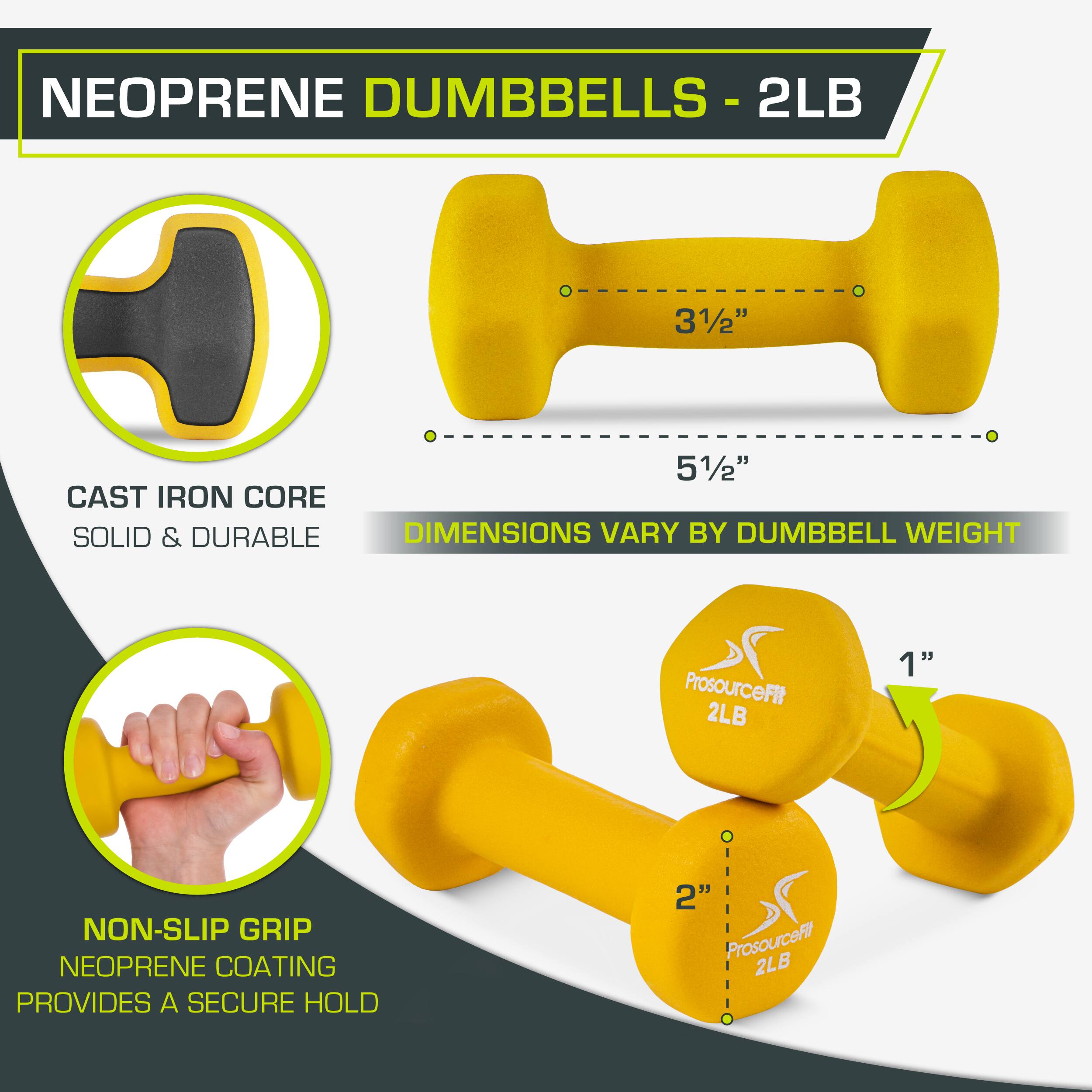 NEOPRENE DUMBBELLS - 2LB
2LB
31/2"
51/2"
CAST IRON CORE
SOLID & DURABLE
DIMENSIONS VARY BY DUMBBELL WEIGHT
ProsourceFit 2LB
1"
NON-SLIP GRIP
NEOPRENE COATING PROVIDES A SECURE HOLD
2"
ProsourceFl 2LB