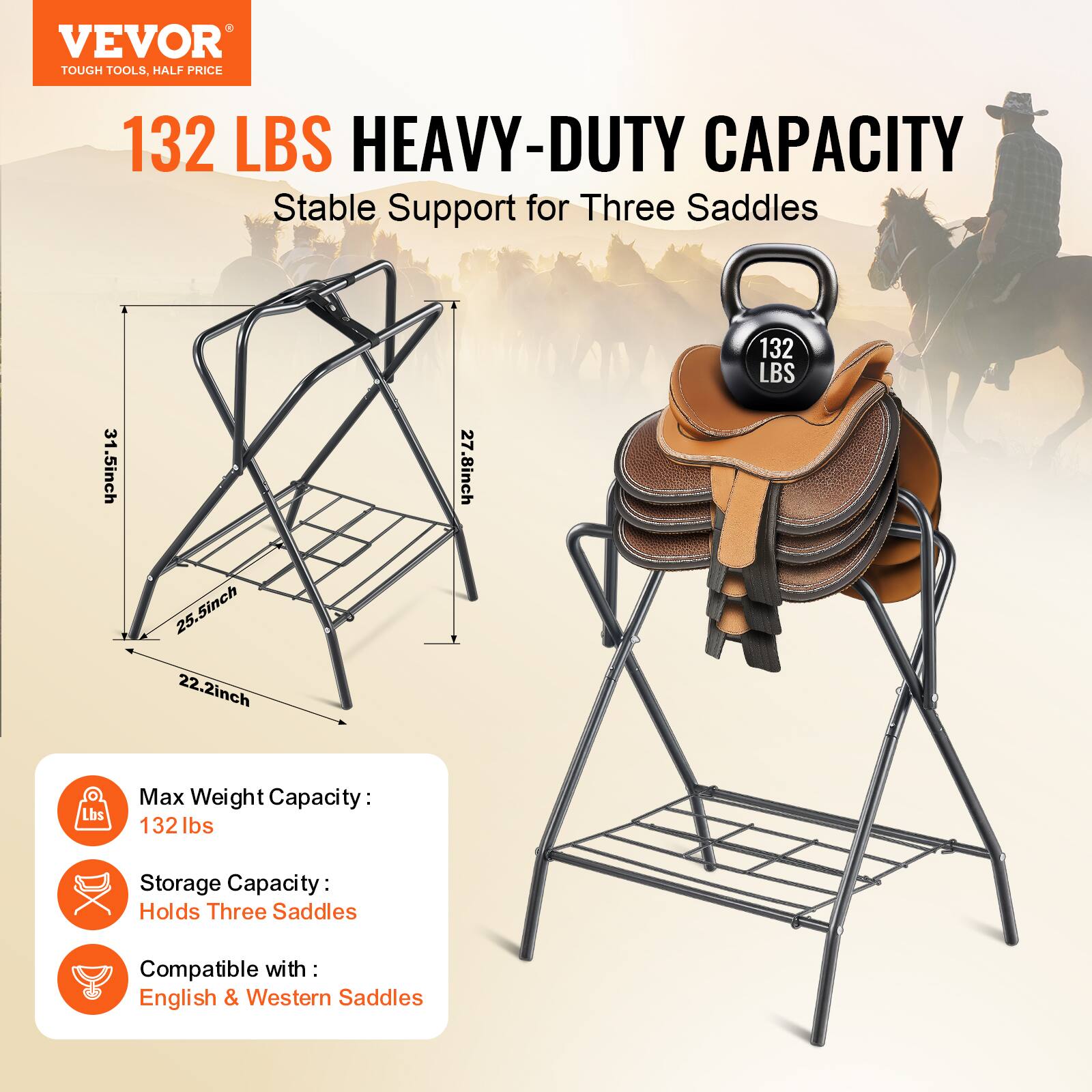 VEVOR TOUGH TOOLS HALF PRICE

132 LBS HEAVY-DUTY CAPACITY  
Stable Support for Three Saddles

Max Weight Capacity: 132 lbs  
Storage Capacity: Holds Three Saddles  
Compatible with: English & Western Saddles

Dimensions:  
- 31.5 inch  
- 27.8 inch  
- 25.5 inch  
- 22.2 inch