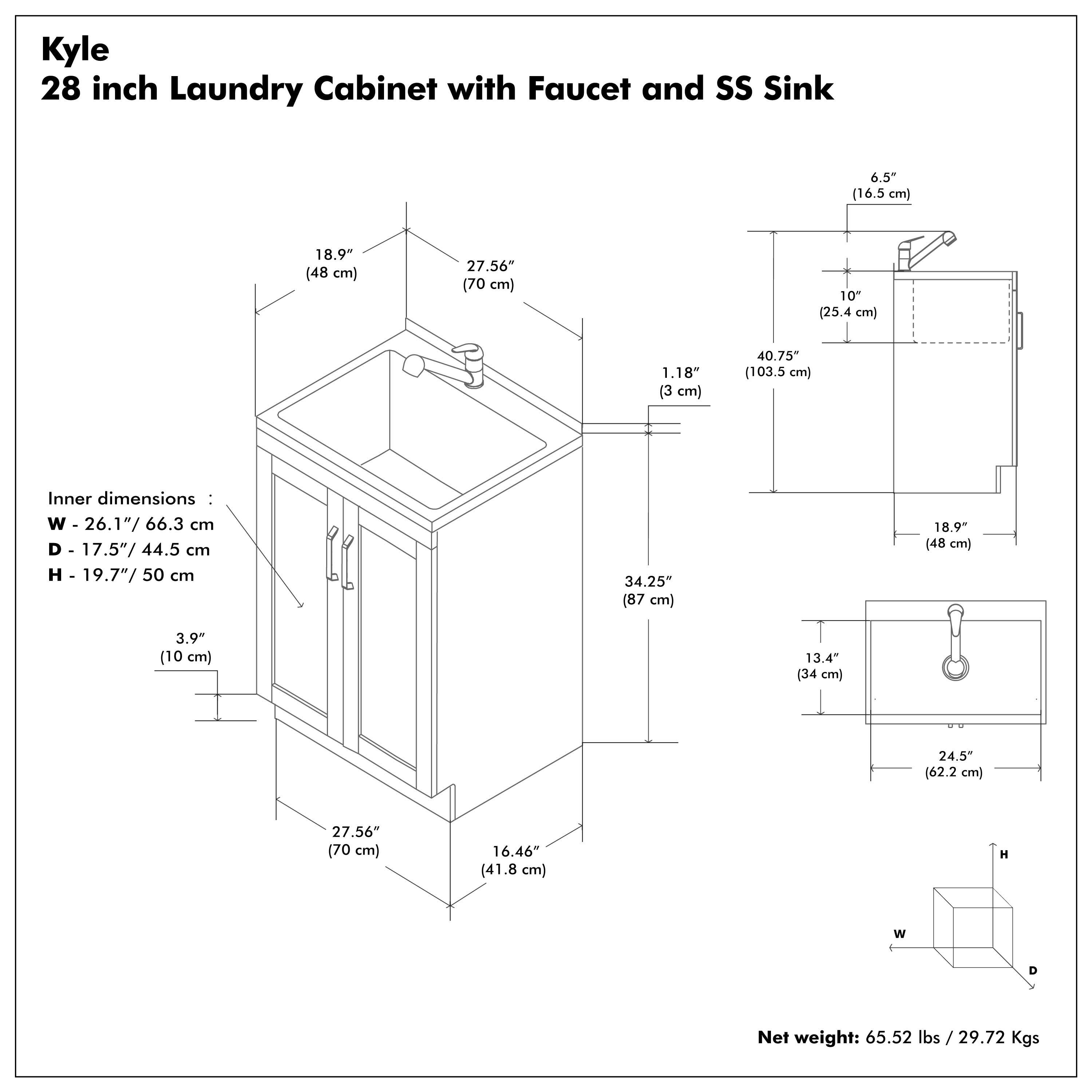 Kyle  
28 inch Laundry Cabinet with Faucet and SS Sink  

Inner dimensions:  
W - 26.1" / 66.3 cm  
D - 17.5" / 44.5 cm  
H - 19.7" / 50 cm  

Net weight: 65.52 lbs / 29.72 Kgs  

- 18.9" (48 cm)  
- 27.56" (70 cm)  
- 1.18" (3 cm)  
- 40.75" (103.5 cm)  
- 6.5" (16.5 cm)  
- 10" (25.4 cm)  
- 3.9" (10 cm)  
- 13.4" (34 cm)  
- 16.46" (41.8 cm)  
- 34.25" (87 cm)  
- 18.9" (48 cm)  
- 27.56" (70 cm)  
- 13.4" (34 cm)  
- 24.5" (62.2 cm)
