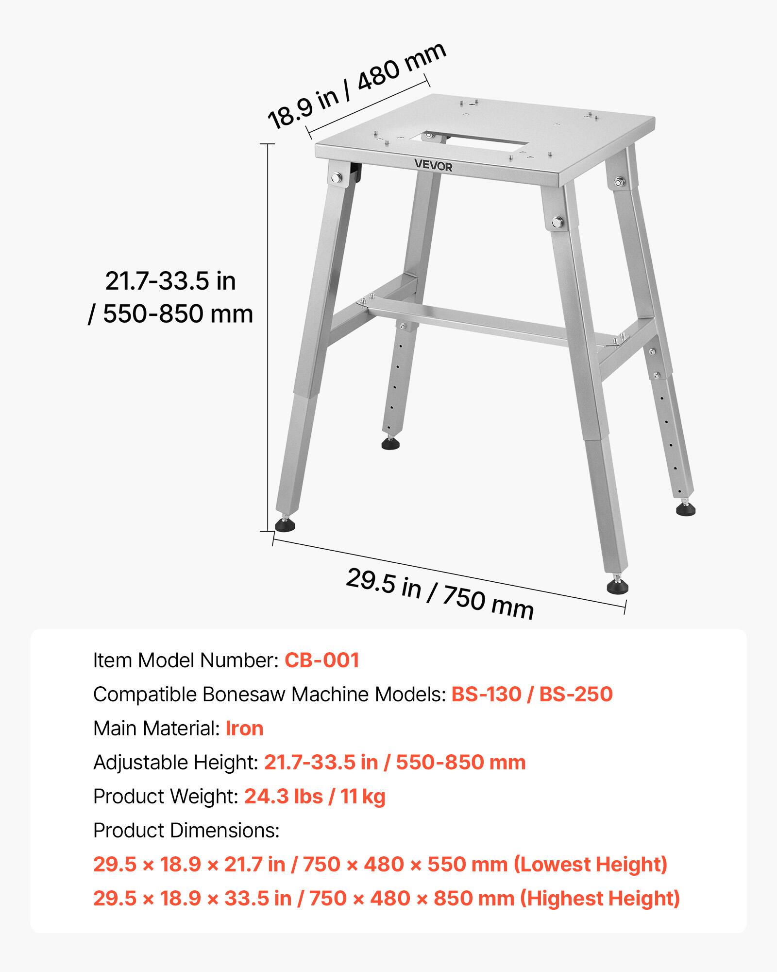 - Item Model Number: CB-001
- Compatible Bonesaw Machine Models: BS-130 / BS-250
- Main Material: Iron
- Adjustable Height: 21.7-33.5 in / 550-850 mm
- Product Weight: 24.3 lbs / 11 kg
- Product Dimensions:
  - 29.5 x 18.9 x 21.7 in / 750 x 480 x 550 mm (Lowest Height)
  - 29.5 x 18.9 x 33.5 in / 750 x 480 x 850 mm (Highest Height)