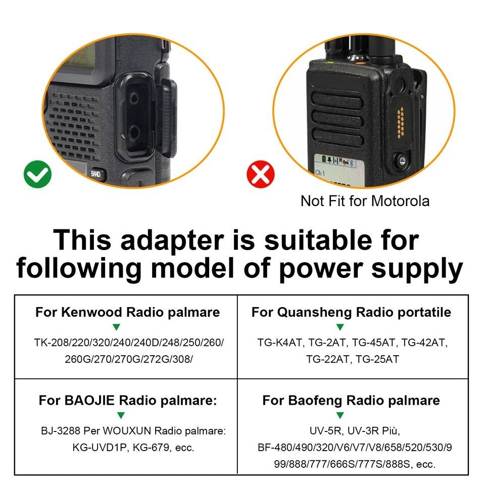This adapter is suitable for the following model of power supply:

- For Kenwood Radio palmare: TK-208/220/320/240/240D/248/250/260/260G/270/270G/272G/308/
- For Quansheng Radio portatile: TG-K4AT, TG-2AT, TG-45AT, TG-42AT, TG-22AT, TG-25AT
- For BAOJIE Radio palmare: BJ-3288
- For Baofeng Radio palmare: UV-5R, UV-3R Più, BF-480/490/320/V6/V7/V8/658/520/530/99/888/777/666S/777S/888S, ecc.
- For Wouxun Radio palmare: KG-UVD1P, KG-679, ecc.

Not Fit for Motorola