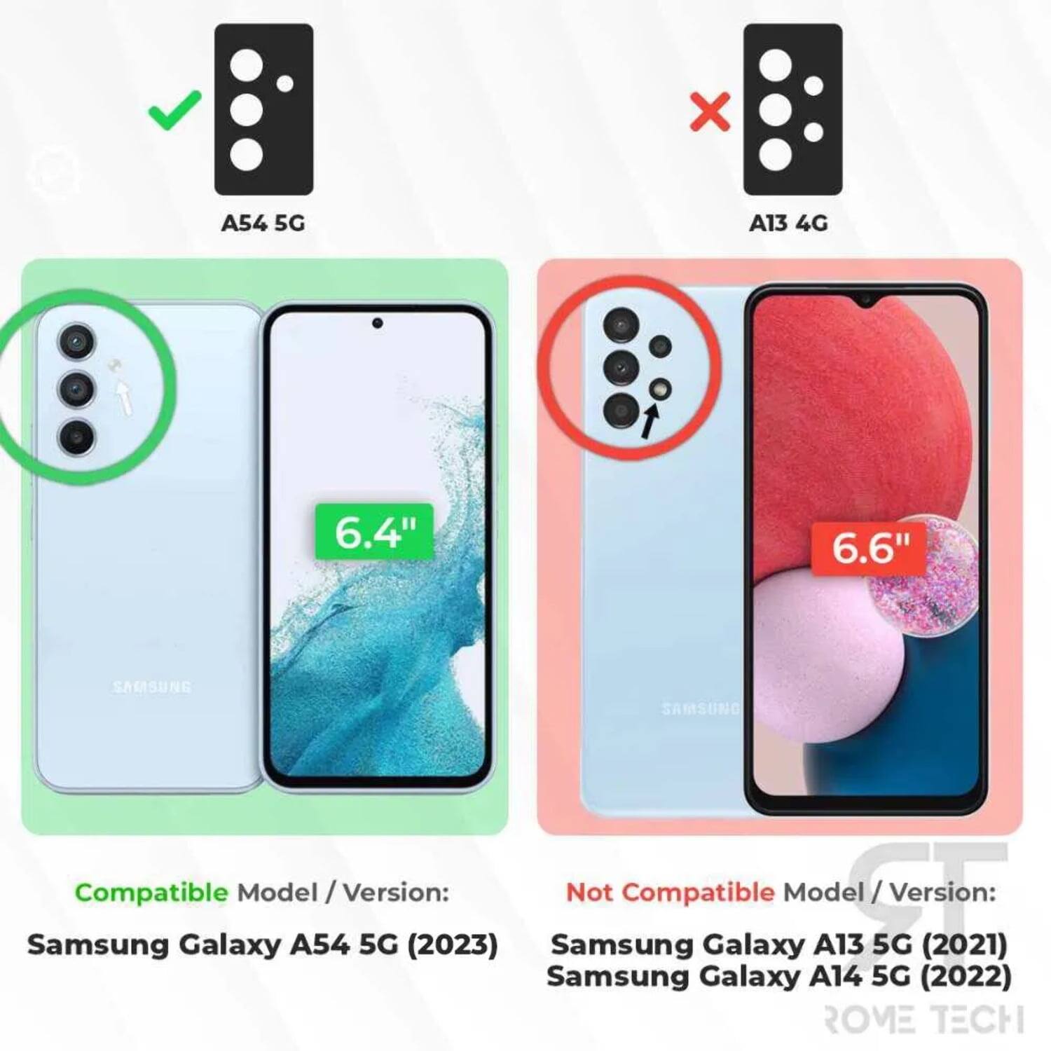A54 5G  
A13 4G  
6.4"  
6.6"  
SAMSUNG  
Compatible Model / Version:  
Samsung Galaxy A54 5G (2023)  
Not Compatible Model / Version:  
Samsung Galaxy A13 5G (2021)  
Samsung Galaxy A14 5G (2022)  
ROME TECH