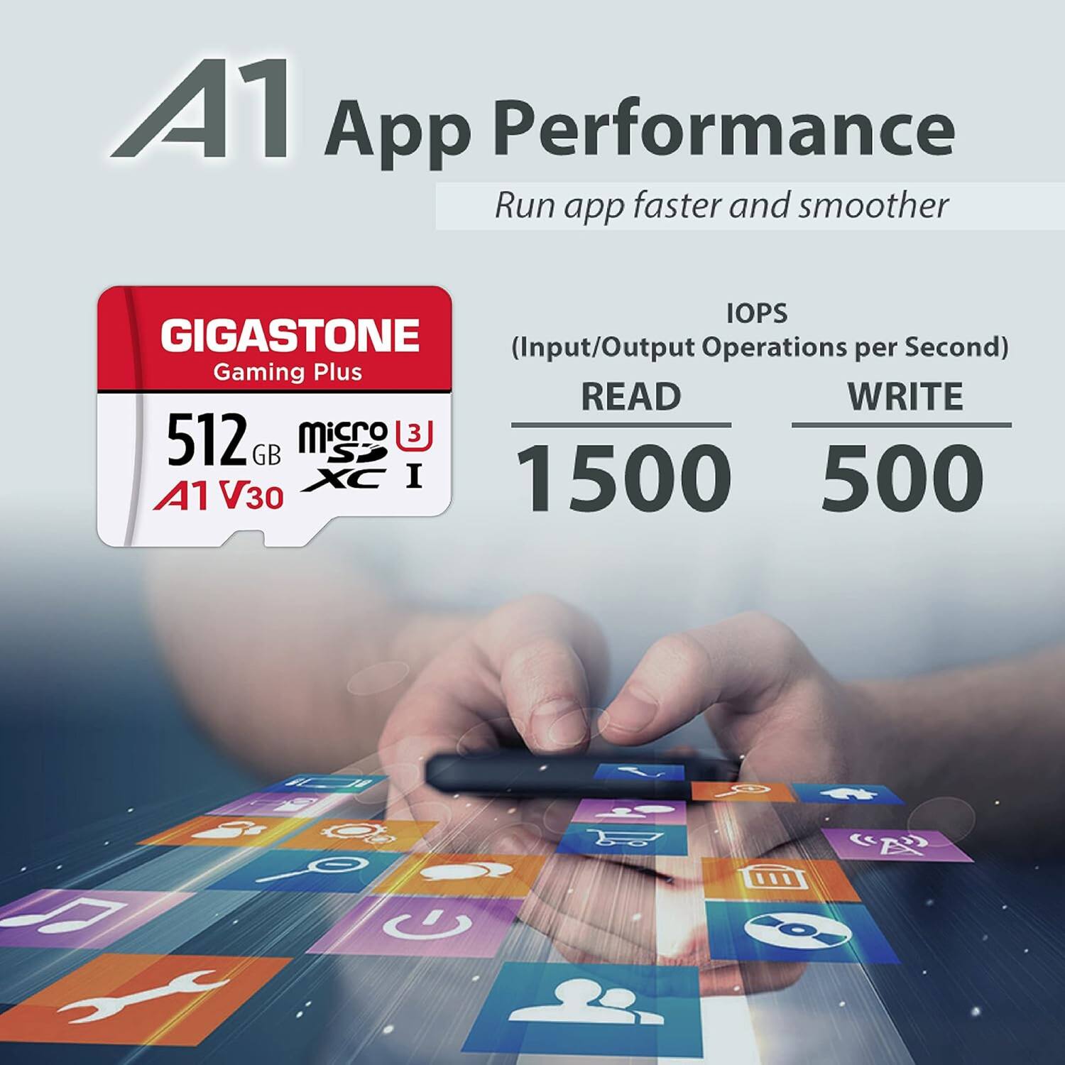 A1 App Performance  
Run app faster and smoother  

GIGASTONE  
Gaming Plus  

512 GB  
microSDXC I  
A1 V30  

IOPS  
(Input/Output Operations per Second)  
READ 1500  
WRITE 500
