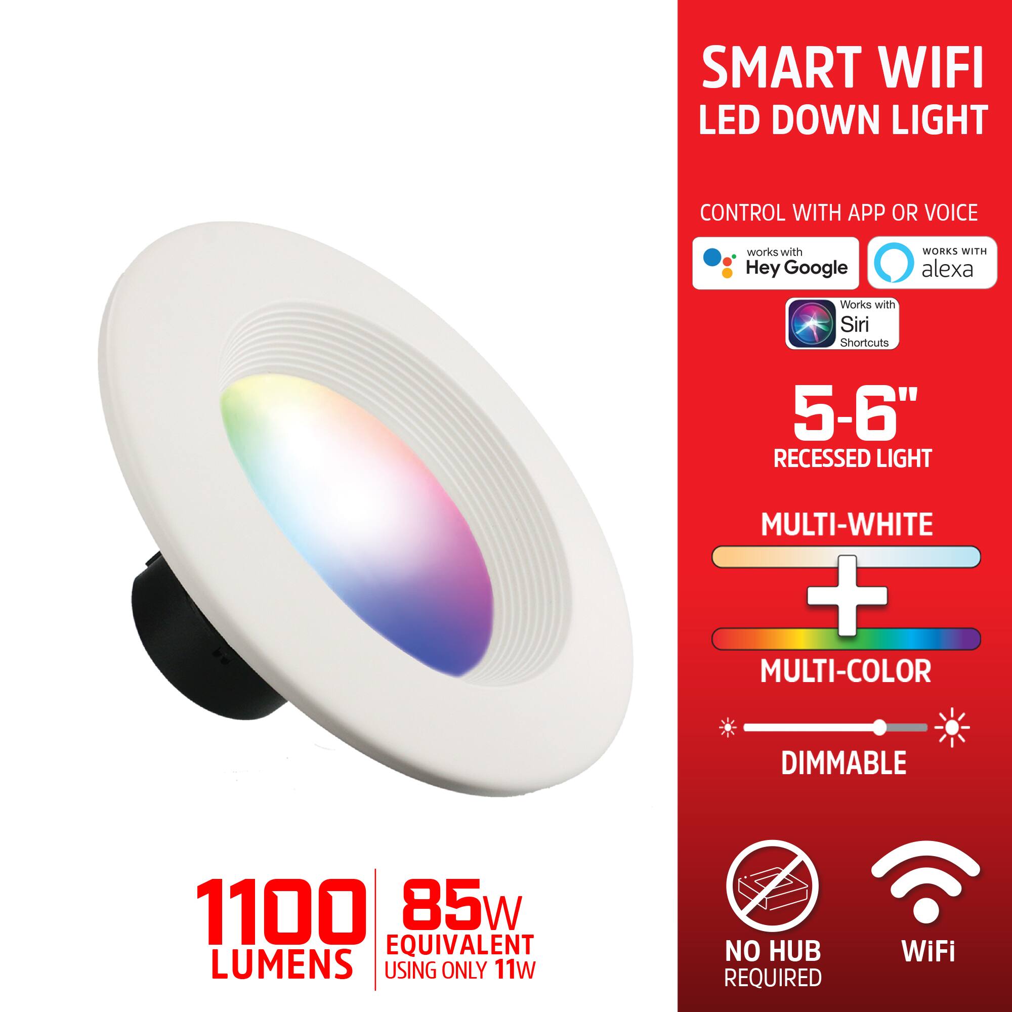 SMART WIFI LED DOWN LIGHT CONTROL WITH APP OR VOICE  
WORKS WITH Hey Google  
WORKS WITH Alexa  
Works with Siri Shortcuts  

5-6" RECESSED LIGHT  
MULTI-WHITE + MULTI-COLOR  
DIMMABLE  

1100 LUMENS  
85W EQUIVALENT  
USING ONLY 11W  

NO HUB REQUIRED  
WiFi