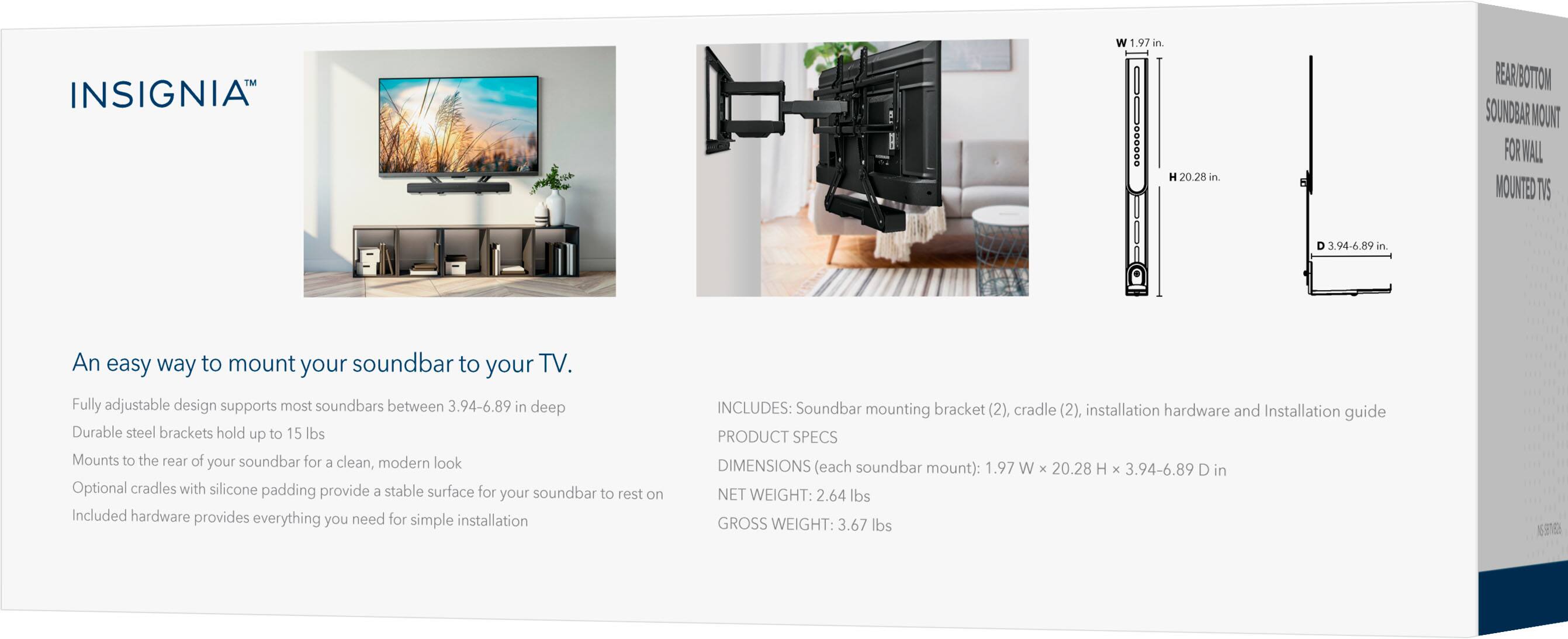 **INSGNIA™**

**REAR BOTTOM SOUND BAR MOUNT FOR WALL MOUNTED TV**

An easy way to mount your soundbar to your TV.  
Fully adjustable design supports most soundbars between 3.94-6.89 in deep  
Durable steel brackets hold up to 15 lbs  
Mounts to the rear of your soundbar for a clean, modern look  
Optional cradles with silicone padding provide a stable surface for your soundbar to rest on  
Included hardware provides everything you need for simple installation  

**INCLUDES:**  
Soundbar mounting bracket (2), cradle (2), installation hardware and Installation guide  

**PRODUCT SPECS**  
**DIMENSIONS (each soundbar mount):** 1.97 W x 20.28 H x 3.94-6.89 D in  
**NET WEIGHT:** 2.64 lbs  
**GROSS WEIGHT:** 3.67 lbs  

**DIMENSIONS:**  
W 1.97 in  
H 20.28 in  
D 3.94-6.89 in