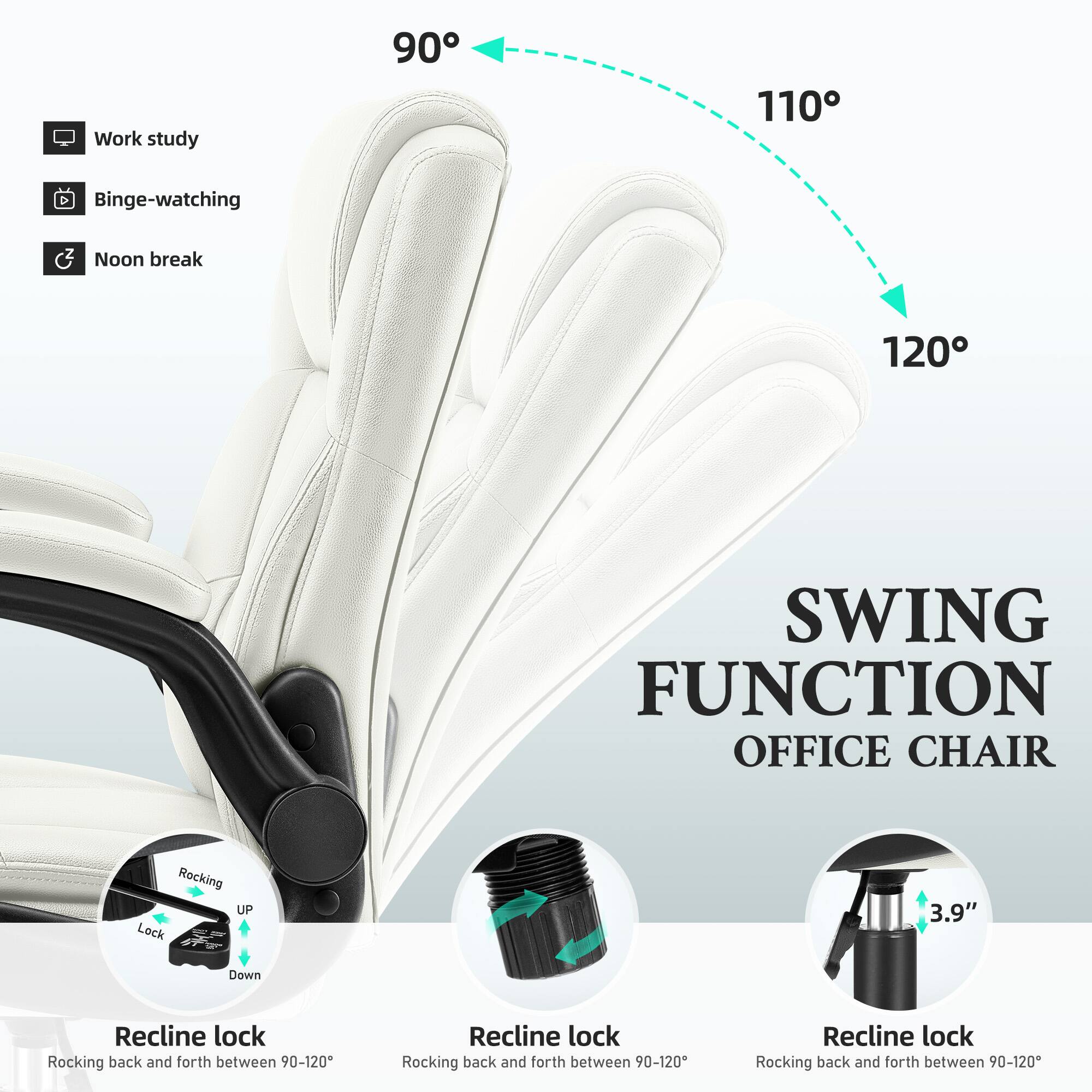 Work study  
90°  
110°  
Binge-watching  
Noon break  
120°  

SWING FUNCTION OFFICE CHAIR  

Rocking UP Lock  
3.9"  
Down  

Recline lock  
Rocking back and forth between 90-120°  
Recline lock  
Rocking back and forth between 90-120°  
Recline lock  
Rocking back and forth between 90-120°
