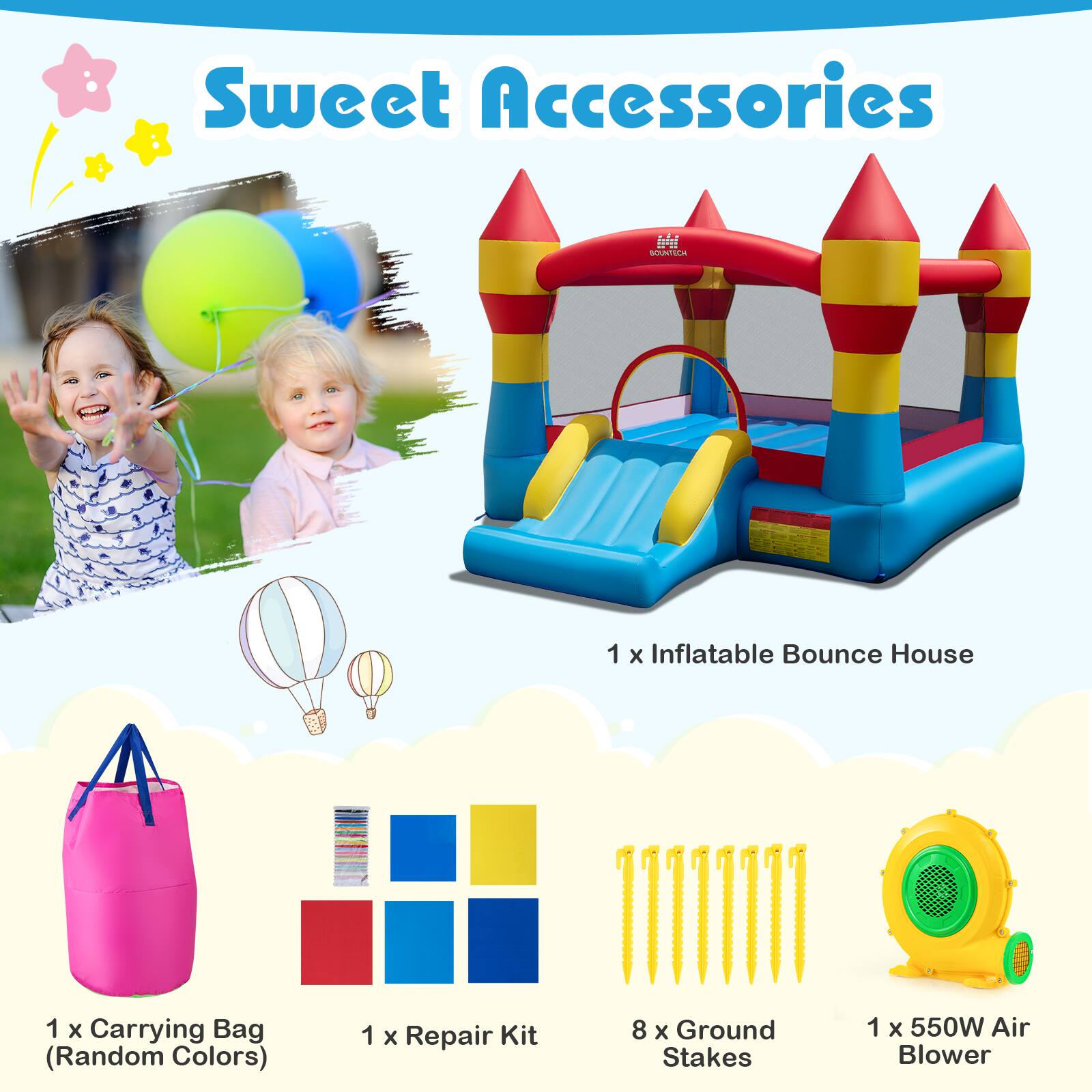 Sweet Accessories  
1 x Inflatable Bounce House  
1 x Carrying Bag (Random Colors)  
1 x Repair Kit  
8 x Ground Stakes  
1 x 550W Air Blower