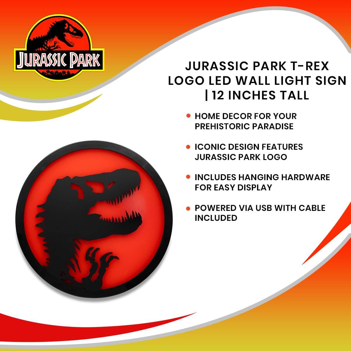 JURASSIC PARK T-REX LOGO LED WALL LIGHT SIGN | 12 INCHES TALL

- HOME DECOR FOR YOUR PREHISTORIC PARADISE
- ICONIC DESIGN FEATURES JURASSIC PARK LOGO
- INCLUDES HANGING HARDWARE FOR EASY DISPLAY
- POWERED VIA USB WITH CABLE INCLUDED