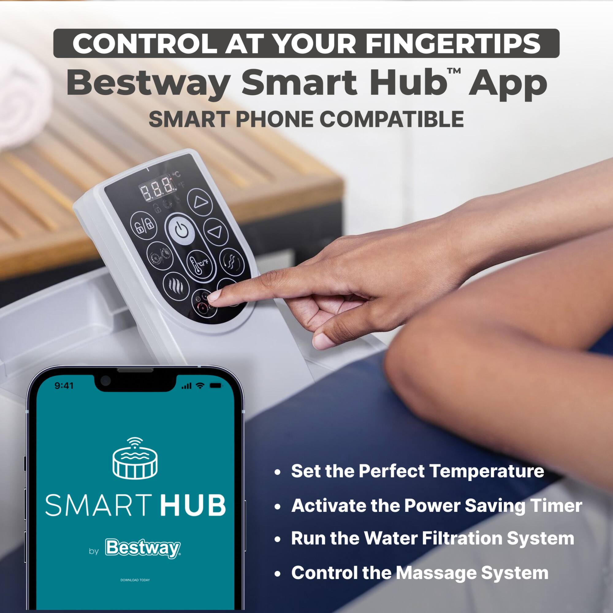 CONTROL AT YOUR FINGERTIPS™  
Bestway Smart Hub™ App  
SMART PHONE COMPATIBLE  

SMART HUB by Bestway  

- Set the Perfect Temperature  
- Activate the Power Saving Timer  
- Run the Water Filtration System  
- Control the Massage System
