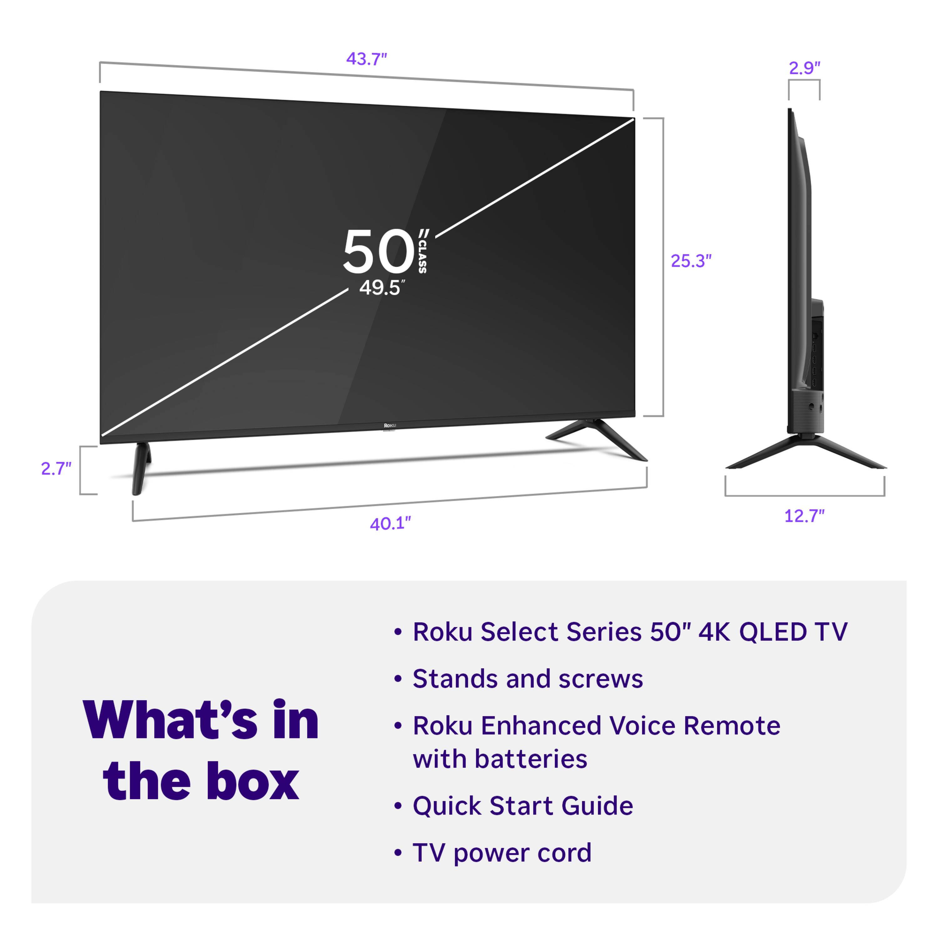 43.7"  
2.9"  
50 CLASS  
49.5"  
25.3"  
2.7"  
40.1"  
12.7"  

Roku Select Series 50" 4K QLED TV  

What's in the box  
- Stands and screws  
- Roku Enhanced Voice Remote with batteries  
- Quick Start Guide  
- TV power cord