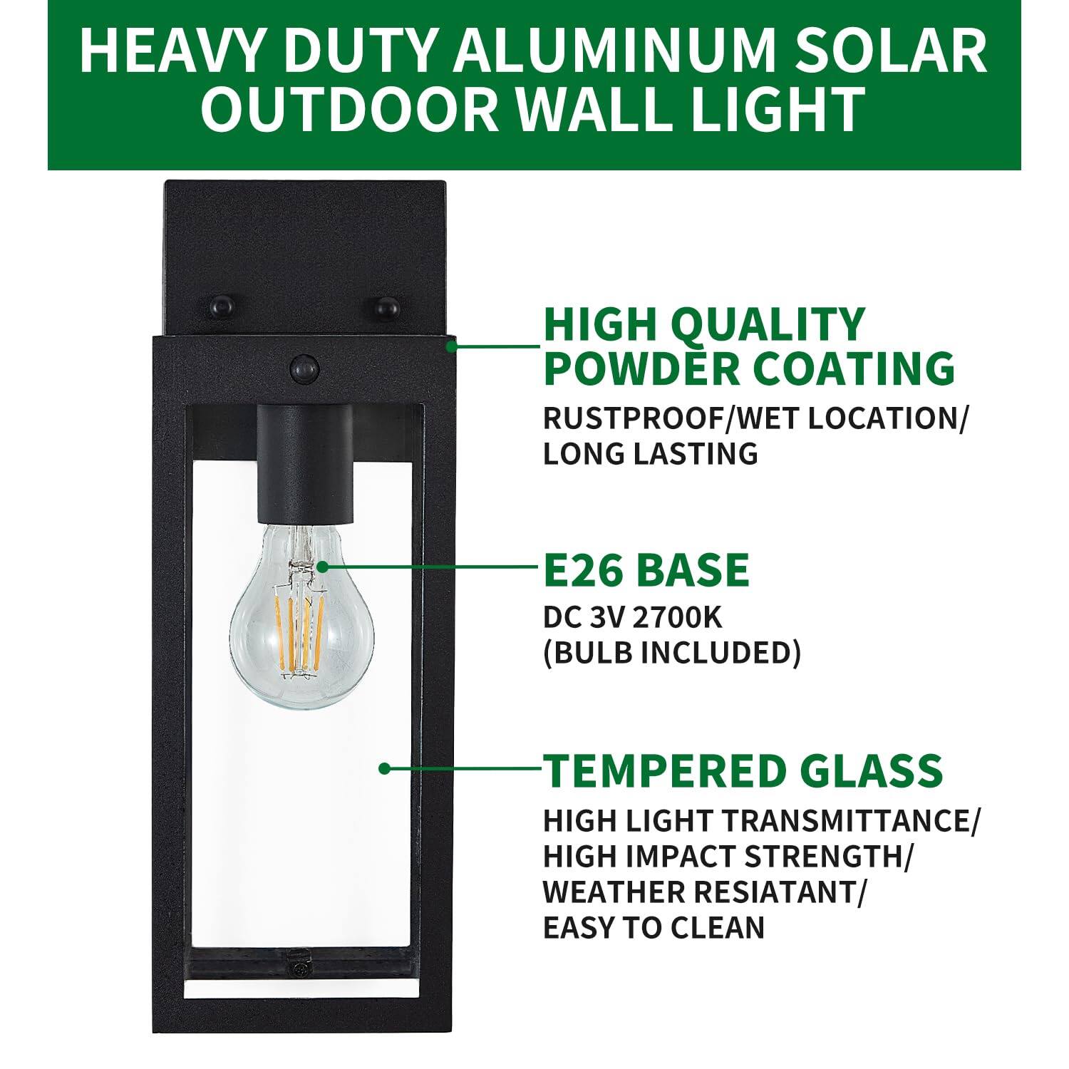HEAVY DUTY ALUMINUM SOLAR OUTDOOR WALL LIGHT

- HIGH QUALITY POWDER COATING
  - RUSTPROOF/WET LOCATION/
  - LONG LASTING

- E26 BASE
  - DC 3V 2700K
  - (BULB INCLUDED)

- TEMPERED GLASS
  - HIGH LIGHT TRANSMITTANCE/
  - HIGH IMPACT STRENGTH/
  - WEATHER RESISTANT/
  - EASY TO CLEAN