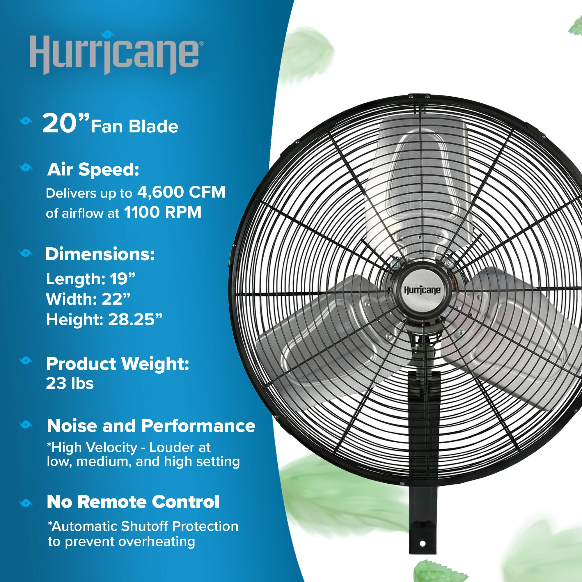 Hurricane

20" Fan Blade

Air Speed: Delivers up to 4,600 CFM of airflow at 1100 RPM

Dimensions: Length: 19" Width: 22" Height: 28.25"

Product Weight: 23 lbs

Noise and Performance *High Velocity - Louder at low, medium, and high setting

No Remote Control *Automatic Shutoff Protection to prevent overheating