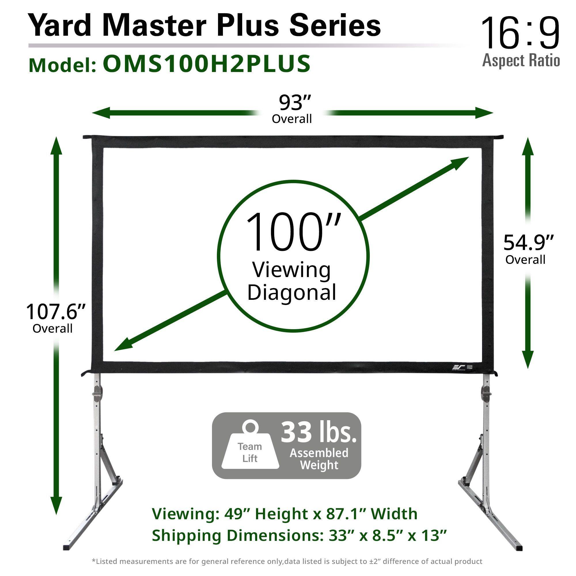 Yard Master Plus Series  
Model: OMS100H2PLUS  

16:9 Aspect Ratio  

93" Overall  
100" Viewing Diagonal  
107.6" Overall  
54.9" Overall  

33 lbs. Assembled Weight  

Viewing: 49" Height x 87.1" Width  

Shipping Dimensions: 33" x 8.5" x 13"  

*Listed measurements are for general reference only. Data listed is subject to ±2" difference of actual product.