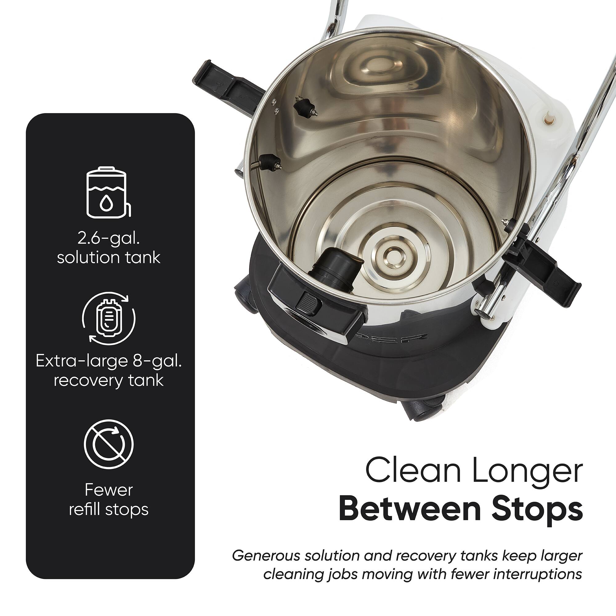 2.6-gal. solution tank  
Extra-large 8-gal. recovery tank  
Fewer refill stops  
Clean Longer Between Stops  
Generous solution and recovery tanks keep larger cleaning jobs moving with fewer interruptions