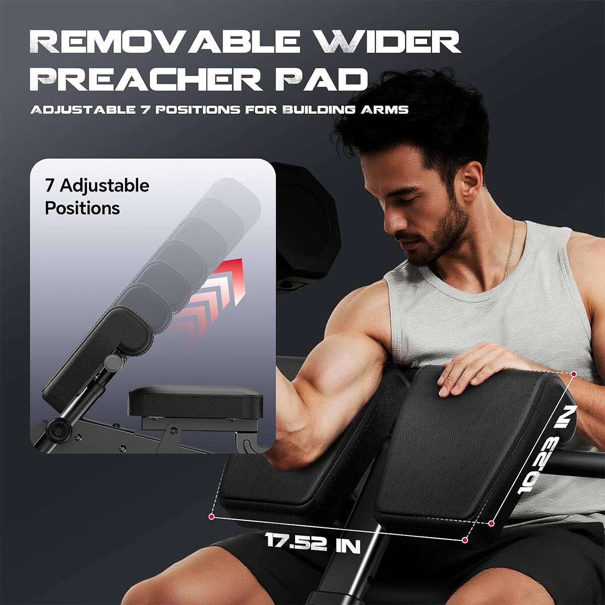 REMOVABLE WIDER PREACHER PAD  
ADJUSTABLE 7 POSITIONS FOR BUILDING ARMS  

7 Adjustable Positions  

17.52 IN