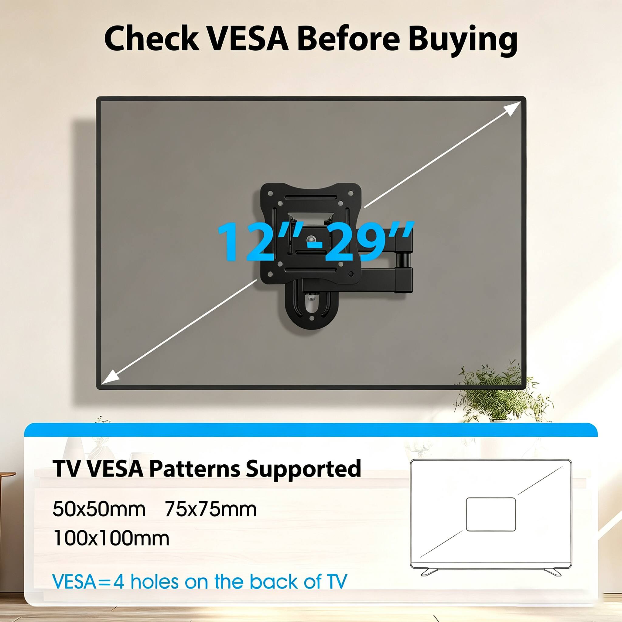 Check VESA Before Buying

12"-29"

TV VESA Patterns Supported
50x50mm
75x75mm
100x100mm

VESA = 4 holes on the back of TV