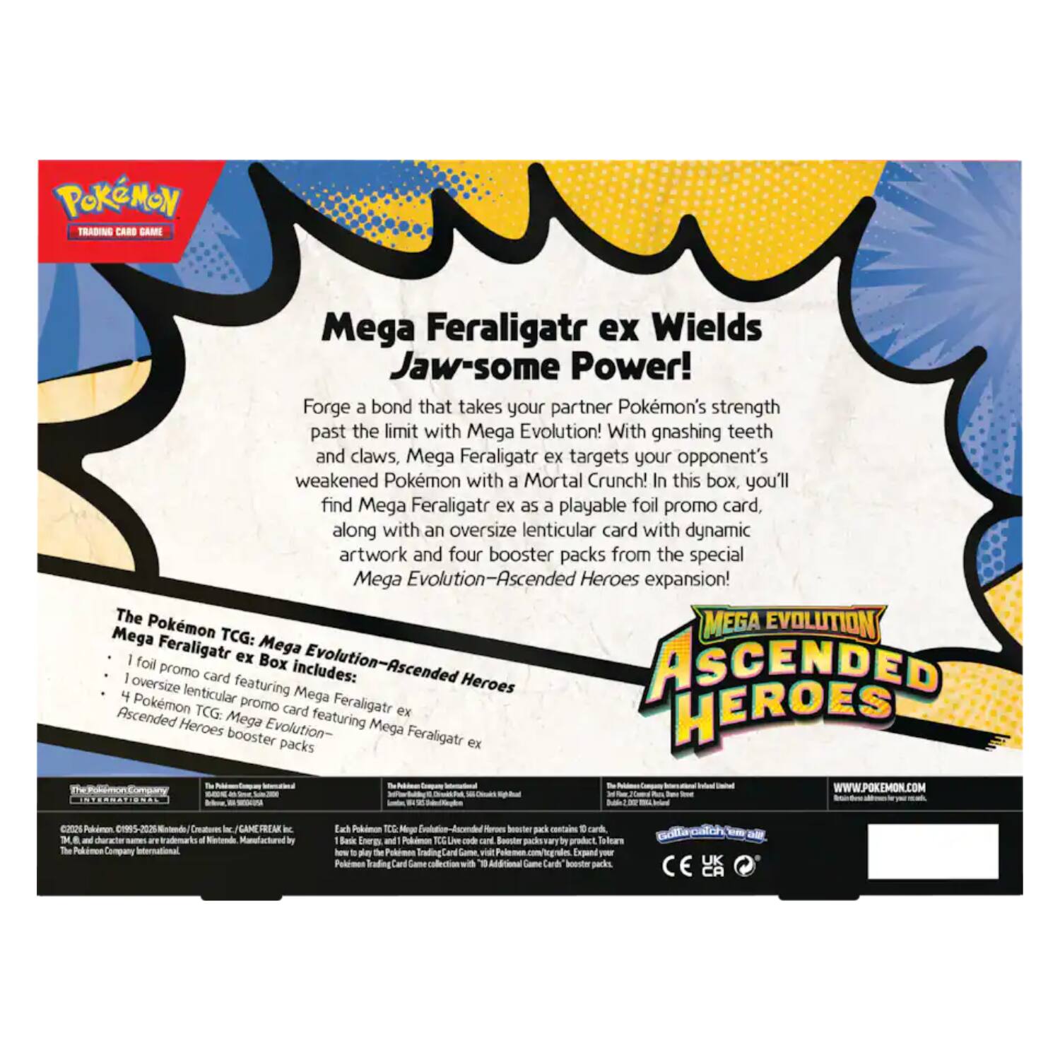 POKÉMON TRADING CARDS

Mega Feraligatr ex Wields Jaw-some Power!

Forge a bond that takes your partner Pokémon's strength past the limit with Mega Evolution! With gnashing teeth and claws, Mega Feraligatr ex targets your opponent's weakened Pokémon with a Mortal Crunch! In this box, you'll find Mega Feraligatr ex as a playable foil promo card along with an oversize lenticular card with dynamic artwork and four booster packs from the special Mega Evolution—Ascended Heroes expansion!

The Pokémon TCG: Mega Evolution—Ascended Heroes Mega Feraligatr ex foil Box includes:
- 1 foil promo card featuring Mega Feraligatr ex
- 1 oversize lenticular card featuring Mega Feraligatr ex
- 4 Pokémon TCG: Mega Evolution—Ascended Heroes booster packs

WWW.POKEMON.COM

The Pokémon Company International
©2015 Pokémon. ©1995-2015 Nintendo/Creatures Inc./GAME FREAK inc. TM and ® are trademarks of Nintendo. Manufactured by The Pokémon Company International.

Each pack contains 10 cards, including 1 Holo Rare card. Not for resale. Visit Pokémon