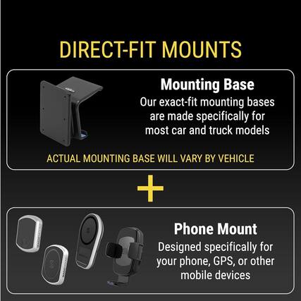 DIRECT-FIT MOUNTS
Mounting Base
Our exact-fit mounting bases are made specifically for most car and truck models
ACTUAL MOUNTING BASE WILL VARY BY VEHICLE
Phone Mount
Designed specifically for your phone, GPS, or other mobile devices