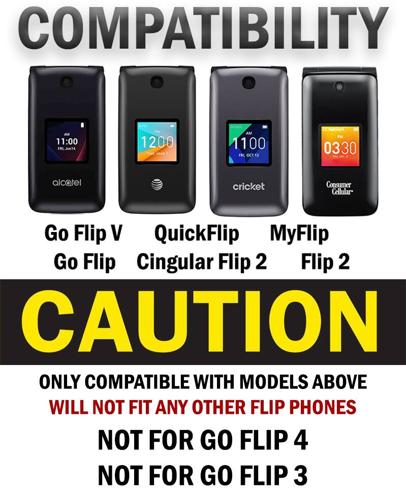 COMPATIBILITY AM 11:00 FRI Jun14 AT&T PM 1200 THU. MAK 2 cricket - AM 1100 FRI OCT 13 Cc Network 3 PM 0330 alcatel cricket Consumer Cellular Go Flip V QuickFlip MyFlip Go Flip Cingular Flip 2 Flip 2 CAUTION ONLY COMPATIBLE WITH MODELS ABOVE WILL NOT FIT ANY OTHER FLIP PHONES NOT FOR GO FLIP 4 NOT FOR GO FLIP 3