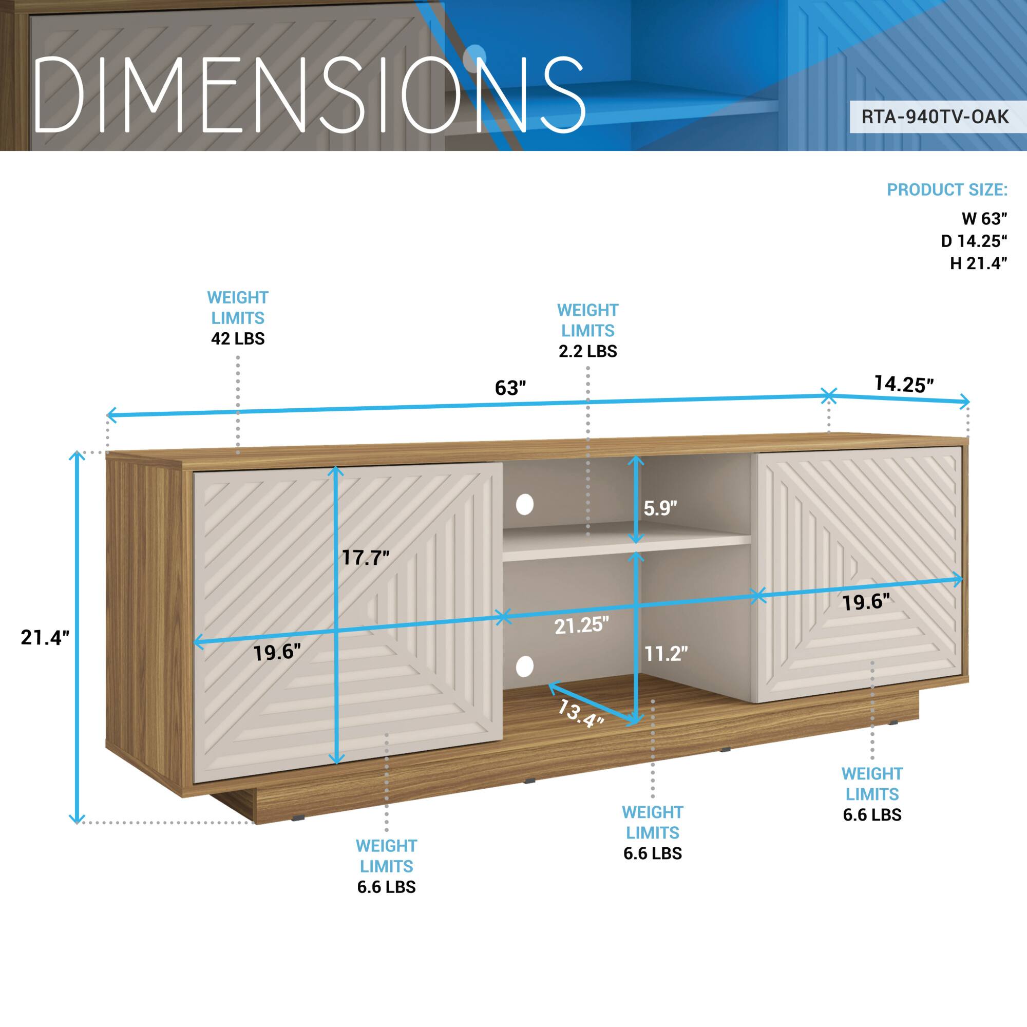 DIMENSIONS  
RTA-940TV-OAK  

PRODUCT SIZE:  
W 63"  
D 14.25"  
H 21.4"  

WEIGHT LIMITS:  
42 LBS  
2.2 LBS  
6.6 LBS  
6.6 LBS  
6.6 LBS