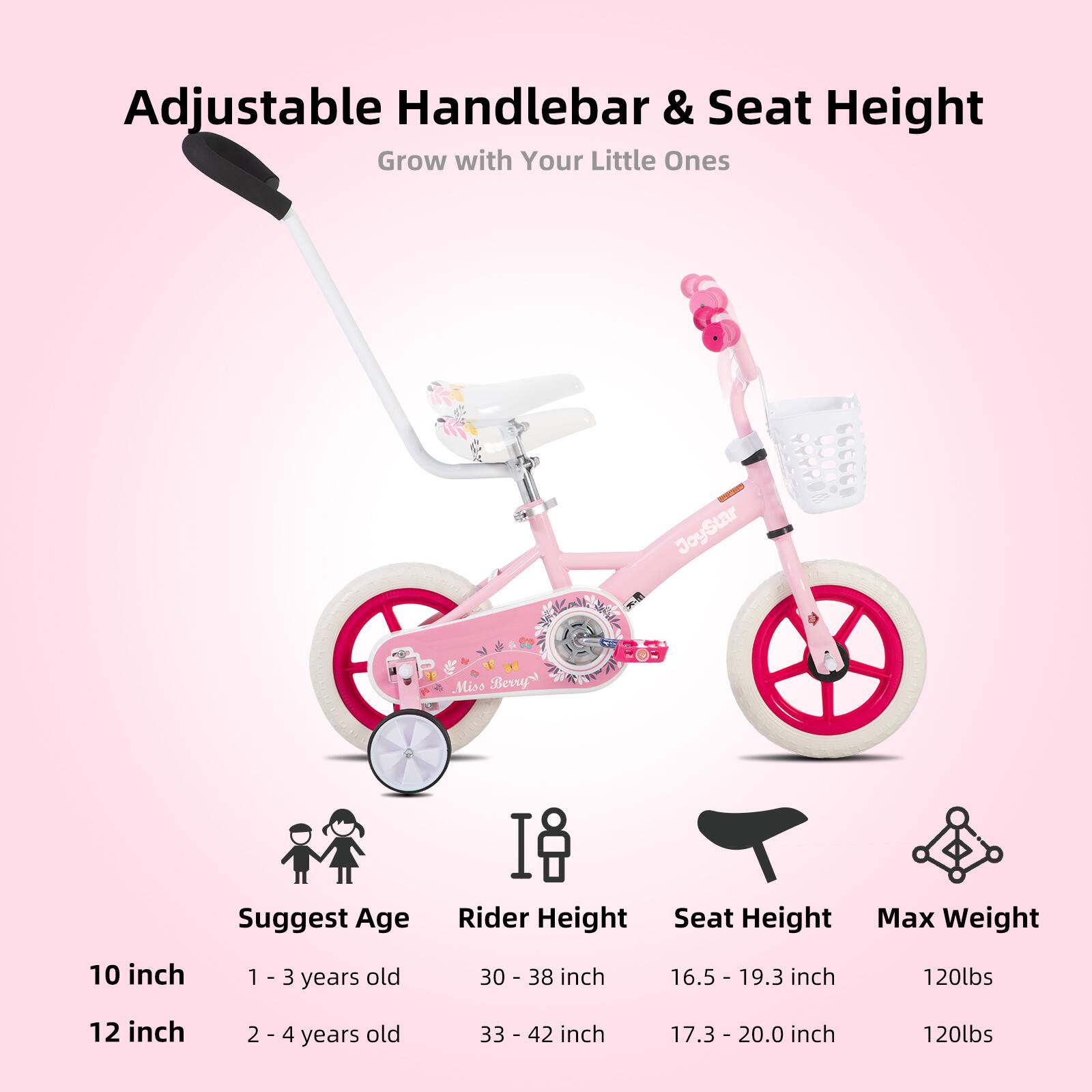 Adjustable Handlebar & Seat Height  
Grow with Your Little Ones  

JoyStar Miss Berry  

Suggest Age | Rider Height | Seat Height | Max Weight  
10 inch | 1 - 3 years old | 30 - 38 inch | 16.5 - 19.3 inch | 120lbs  
12 inch | 2 - 4 years old | 33 - 42 inch | 17.3 - 20.0 inch | 120lbs