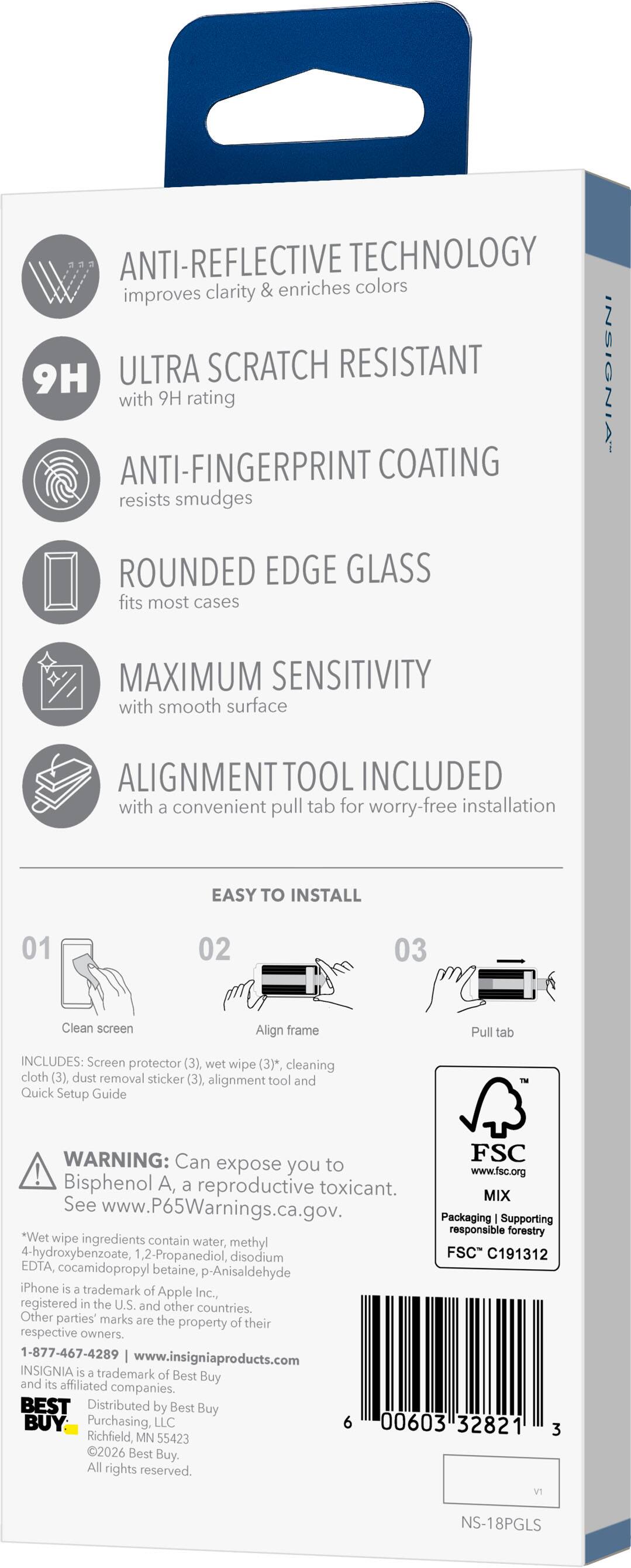 ANTI-REFLECTIVE TECHNOLOGY improves clarity & enriches colors

9H ULTRA SCRATCH RESISTANT with 9H rating

ANTI-FINGERPRINT COATING resists smudges

ROUNDED EDGE GLASS fits most cases

MAXIMUM SENSITIVITY with smooth surface

ALIGNMENT TOOL INCLUDED with a convenient pull tab for worry-free installation

EASY TO INSTALL

01 Clean screen
02 Align frame
03 Pull tab

INCLUDES: Screen protector (3), wet wipe (3)*, cleaning cloth (3), dust removal sticker (3), alignment tool and Quick Setup Guide

WARNING: Can expose you to Bisphenol A, a reproductive toxicant. See www.P65Warnings.ca.gov. Packaging Supporting responsible forestry. Wet wipe ingredients contain water, methyl 4-hydroxybenzoate, 1,2-Propanediol, disodium EDTA, cocamidopropyl betaine, p-Anisaldehyde

FSC C191312

iPhone is a trademark of Apple Inc., registered in the U.S. and other countries. Other parties' marks are the property of their respective owners.

1-877-467-4289
