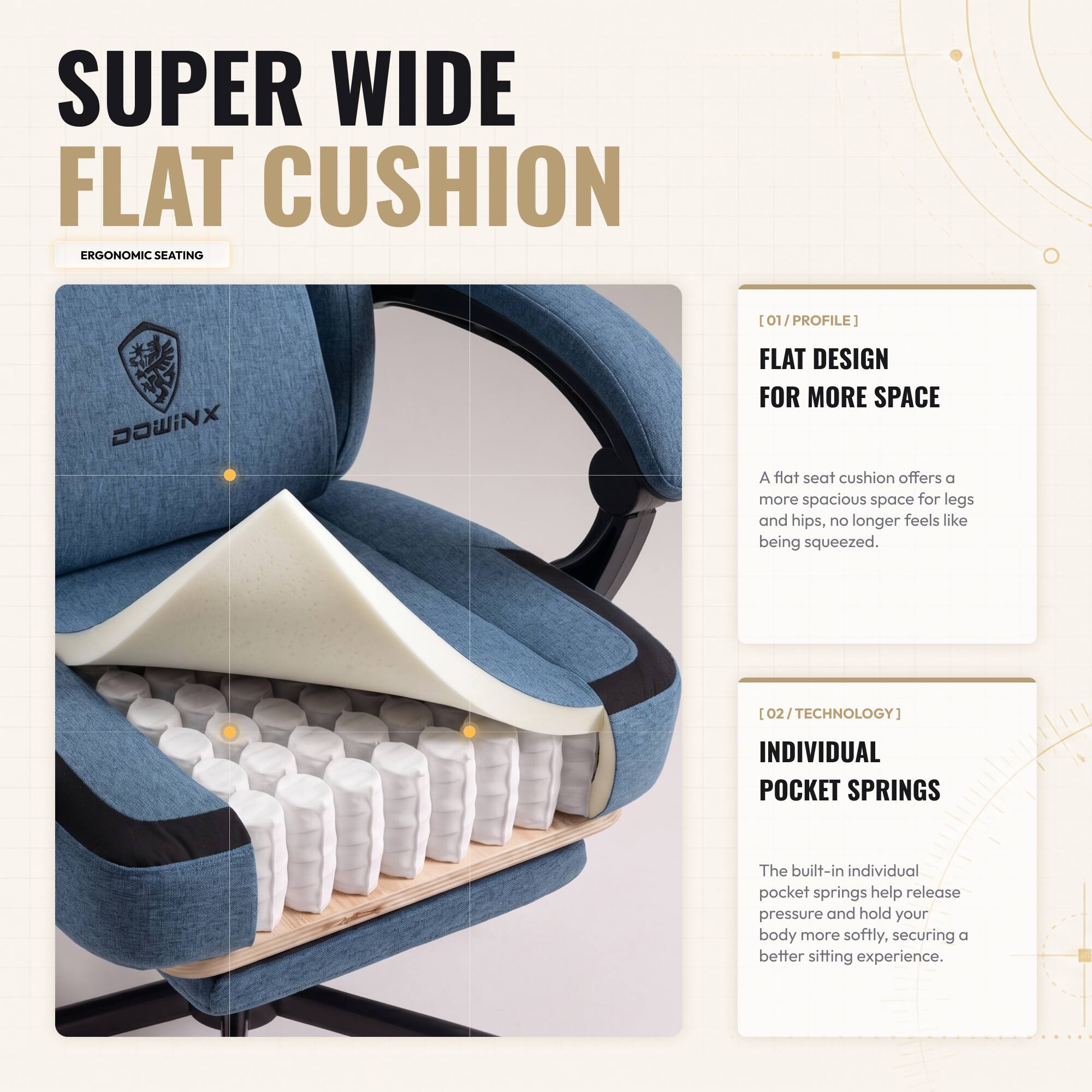 SUPER WIDE FLAT CUSHION ERGONOMIC SEATING

[01/PROFILE] DaWINX FLAT DESIGN FOR MORE SPACE
A flat seat cushion offers a more spacious space for legs and hips, no longer feels like being squeezed.

[02/TECHNOLOGY] INDIVIDUAL POCKET SPRINGS
The built-in individual pocket springs help release pressure and hold your body more softly, securing a better sitting experience.