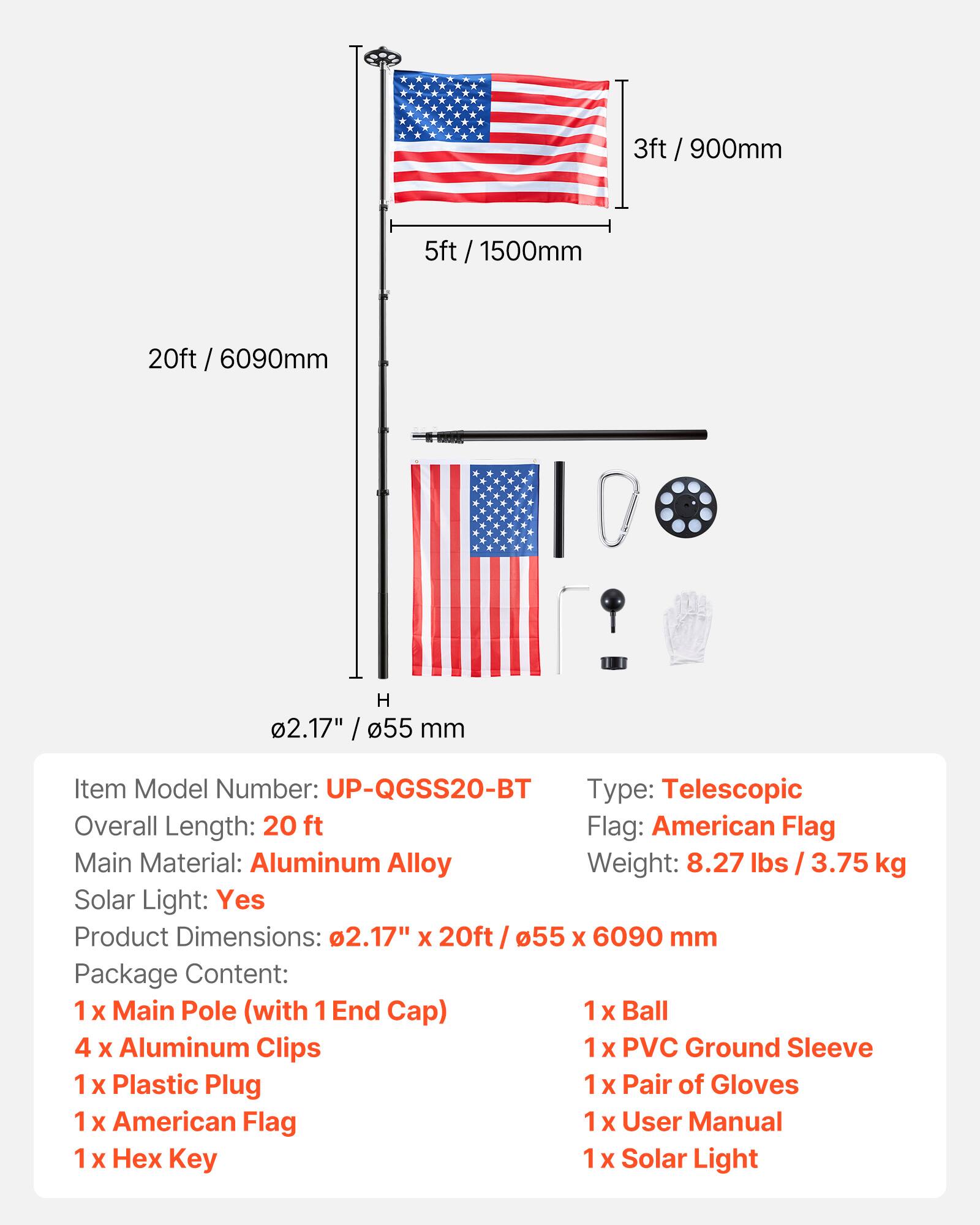 3ft / 900mm  
5ft / 1500mm  
20ft / 6090mm  
H 2.17" / 55 mm  

Item Model Number: UP-QGSS20-BT  
Type: Telescopic  
Overall Length: 20 ft  
Flag: American Flag  
Main Material: Aluminum Alloy  
Weight: 8.27 lbs / 3.75 kg  
Solar Light: Yes  
Product Dimensions: 2.17" X 20ft / 55 x 6090 mm  

Package Content:  
1 x Main Pole (with 1 End Cap)  
1 x Ball  
4 x Aluminum Clips  
1 x PVC Ground Sleeve  
1 x Plastic Plug  
1 x Pair of Gloves  
1 x American Flag  
1 x User Manual  
1 x Hex Key  
1 x Solar Light