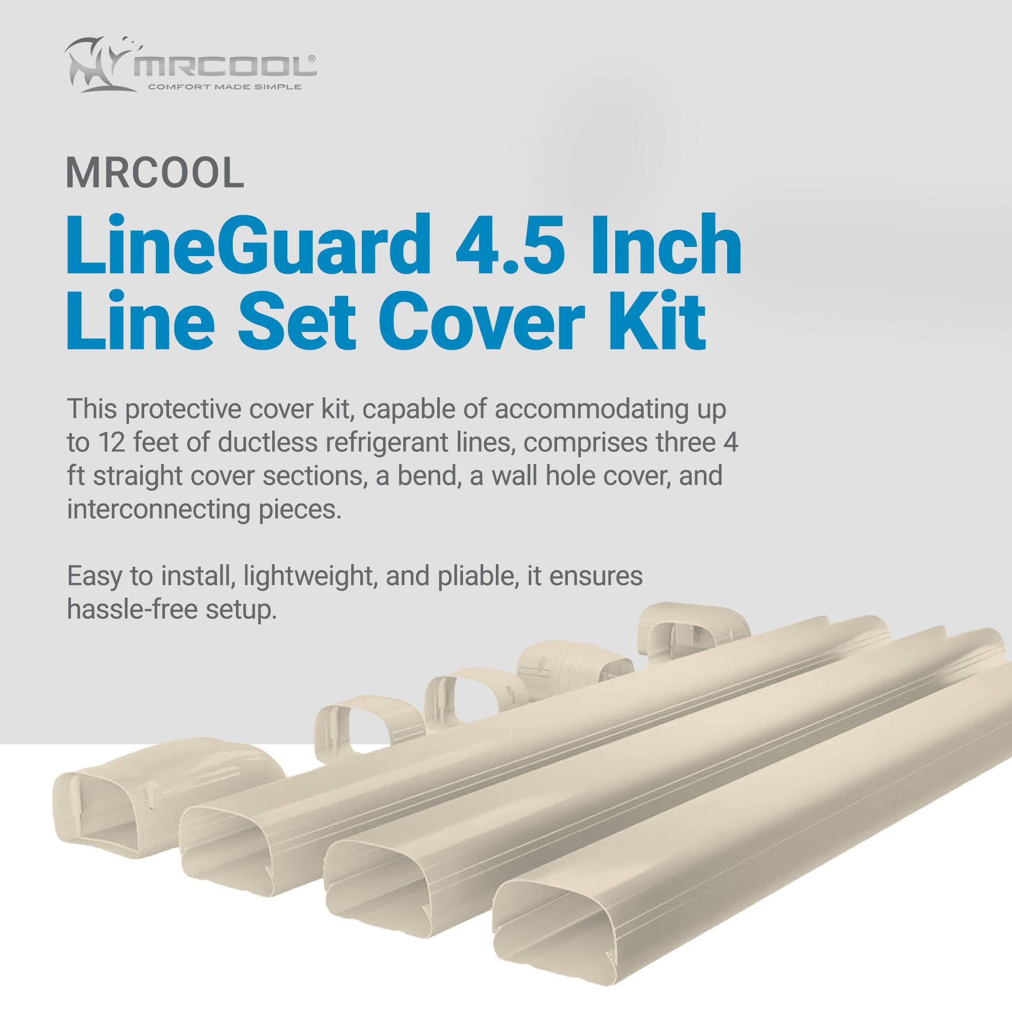 MRCOOL LineGuard 4.5 Inch Line Set Cover Kit

This protective cover kit, capable of accommodating up to 12 feet of ductless refrigerant lines, comprises three 4 ft straight cover sections, a bend, a wall hole cover, and interconnecting pieces. Easy to install, lightweight, and pliable, it ensures hassle-free setup.