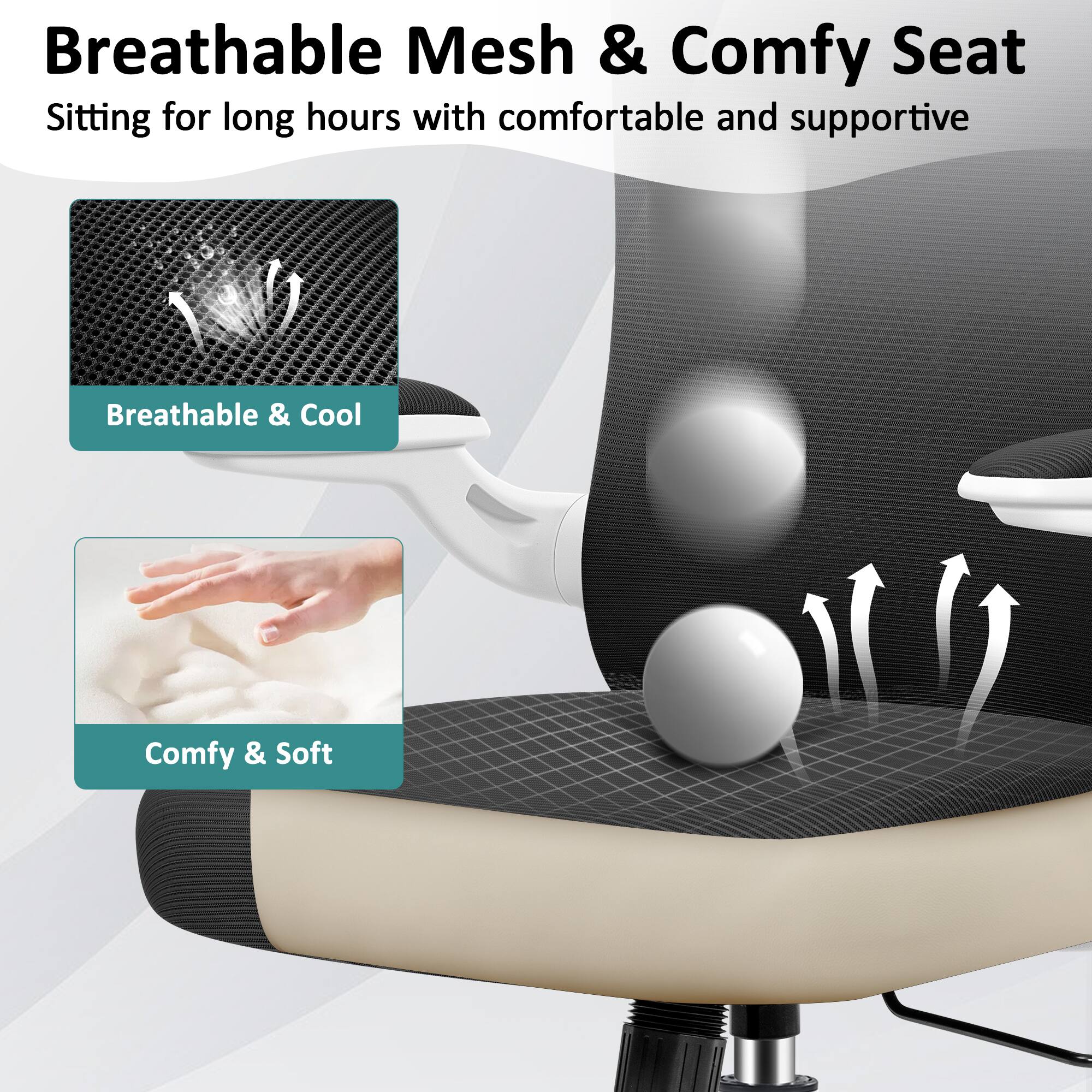 Breathable Mesh & Comfy Seat  
Sitting for long hours with comfortable and supportive  
Breathable & Cool  
Comfy & Soft