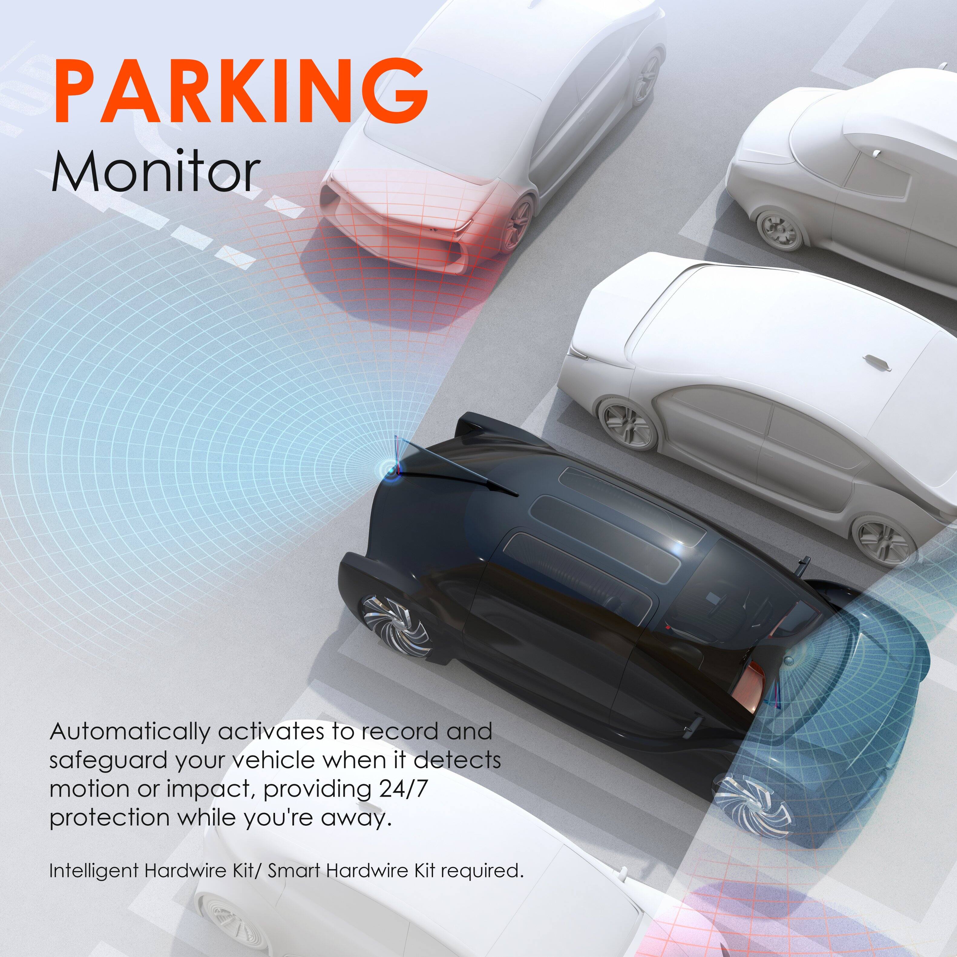 PARKING Monitor

Automatically activates to record and safeguard your vehicle when it detects motion or impact, providing 24/7 protection while you're away.

Intelligent Hardwire Kit/ Smart Hardwire Kit required.