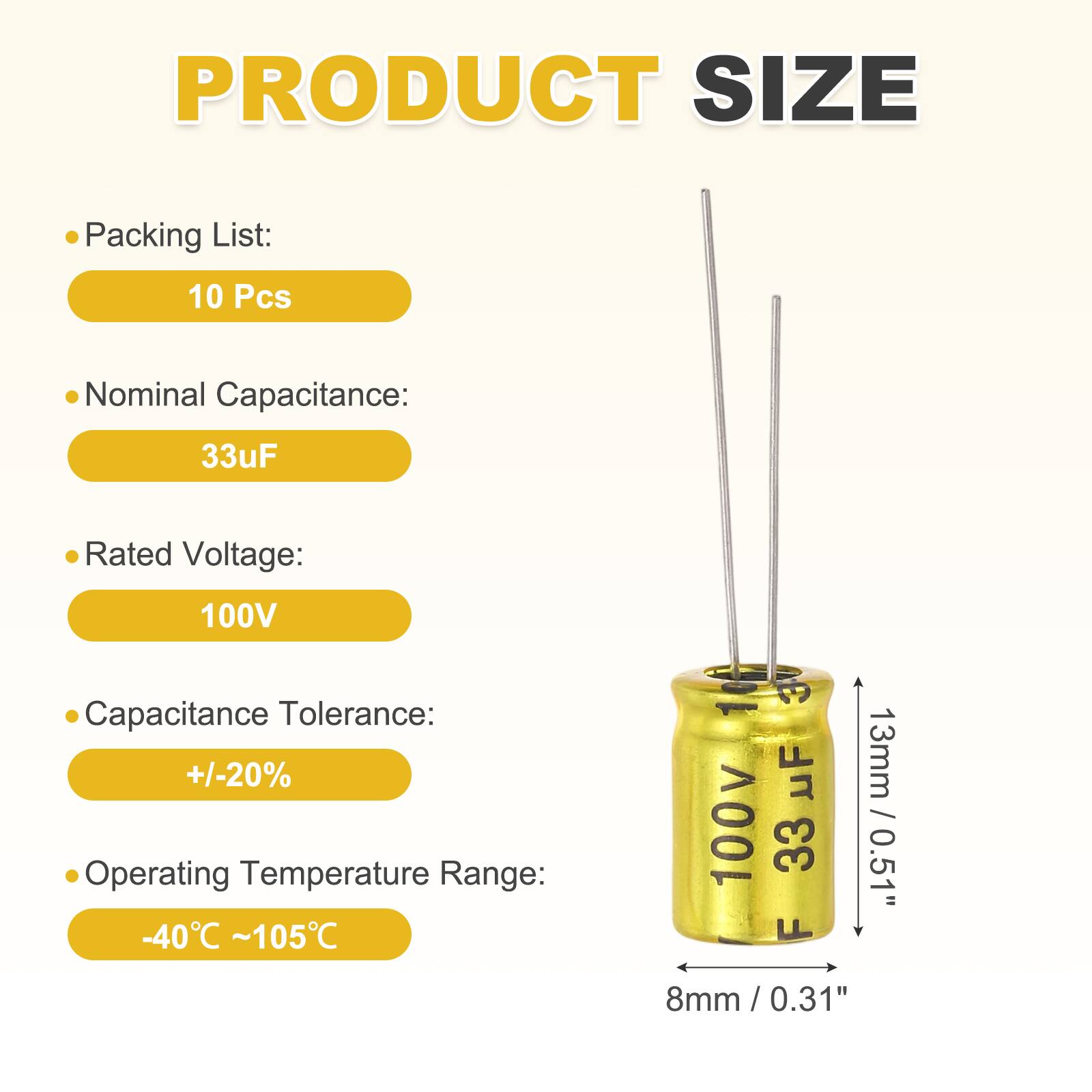 PRODUCT SIZE

Packing List: 10 Pcs

Nominal Capacitance: 33uF

Rated Voltage: 100V

Capacitance Tolerance: +/-20%

Operating Temperature Range: -40°C ~ 105°C

1 uF 100v

33 F

13mm / 0.51"

8mm / 0.31"