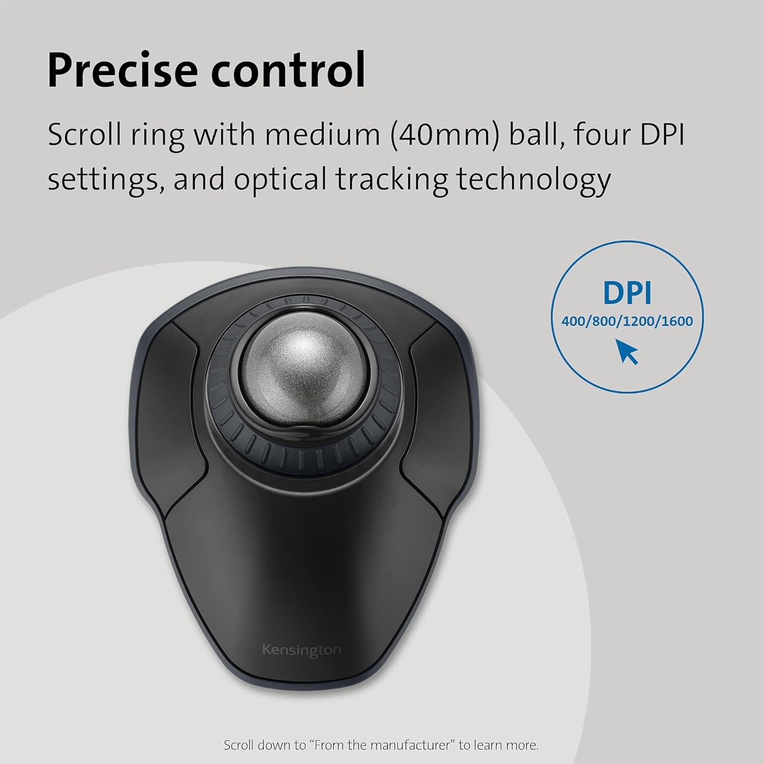 Precise control  
Scroll ring with medium (40mm) ball, four DPI settings, and optical tracking technology  

DPI  
400/800/1200/1600  

Scroll down to "From the manufacturer" to learn more.