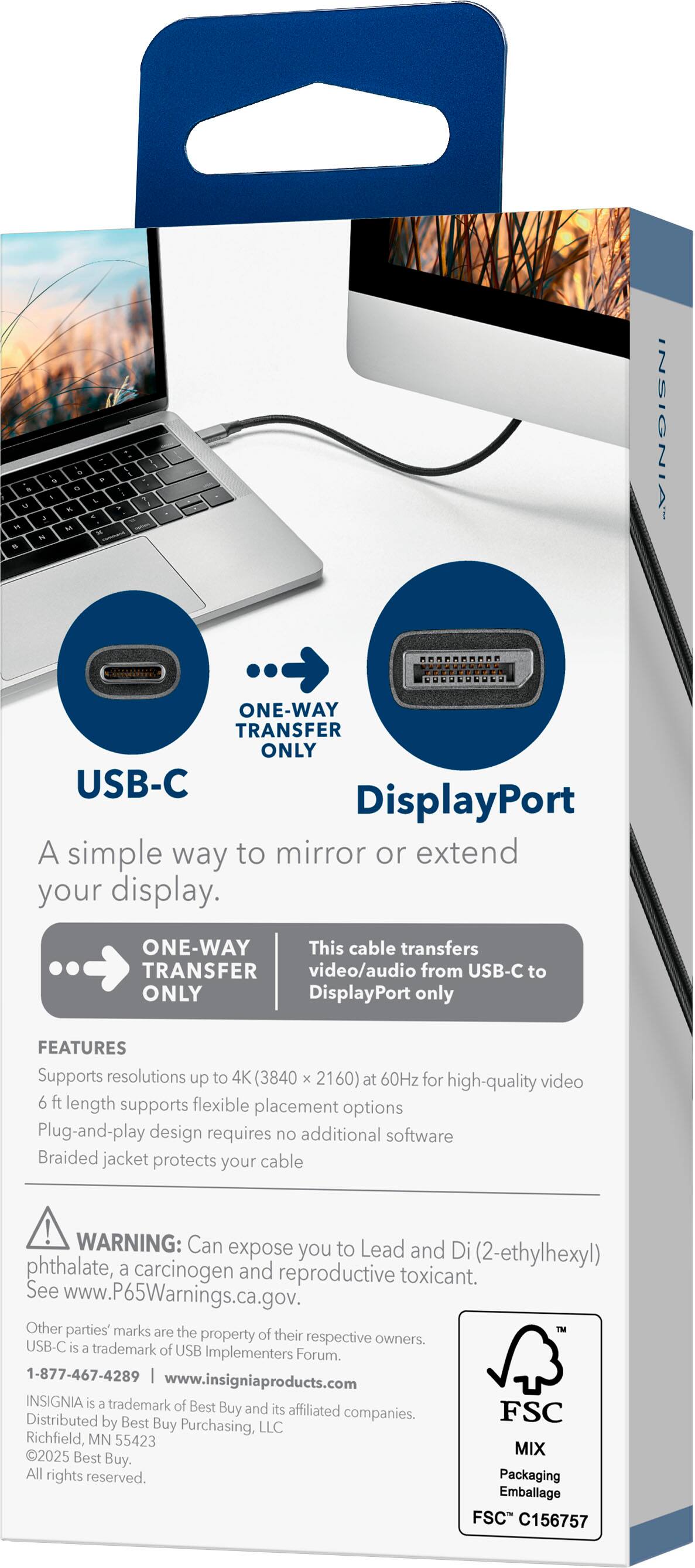 - - - - M - - - . . 1 - -  TRANSFER ONE-WAY  GUNUEULULD INSIGNIA

USB-C DisplayPort

A simple way to mirror or extend your display.

ONE-WAY TRANSFER ONLY

This cable transfers video/audio from USB-C to DisplayPort only

FEATURES
- Supports resolutions up to 4K (3840 x 2160) at 60Hz for high-quality video
- 6 ft length supports flexible placement options
- Plug-and-play design requires no additional software
- Braided jacket protects your cable

WARNING: Can expose you to Lead and Di (2-ethylhexyl) phthalate, a carcinogen and reproductive toxicant. See www.P65Warnings.ca.gov.

Other parties' marks are the property of their respective owners. USB-C is a trademark of USB Implementers Forum.

1-877-467-4289 www.insigniaproducts.com

INSIGNIA is a trademark of Best Buy and its affiliated companies.

FSC Distributed by Best Buy Purchasing, LLC Richfield, MN 55423

2025 MIX Best Buy. All rights reserved.


