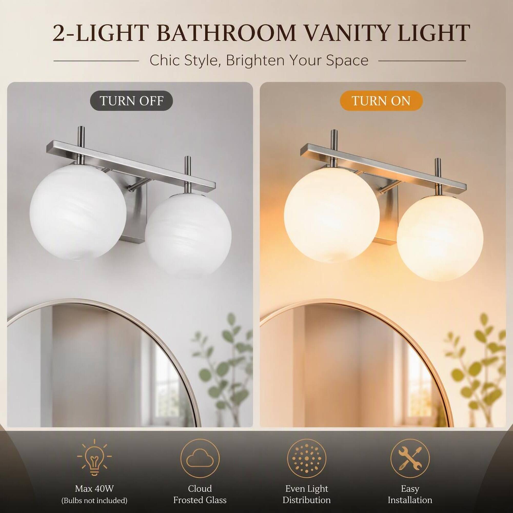 2-LIGHT BATHROOM VANITY LIGHT  
Chic Style, Brighten Your Space

TURN OFF  
TURN ON

Max 40W (Bulbs not included)  
Cloud Frosted Glass  
Even Light Distribution  
Easy Installation