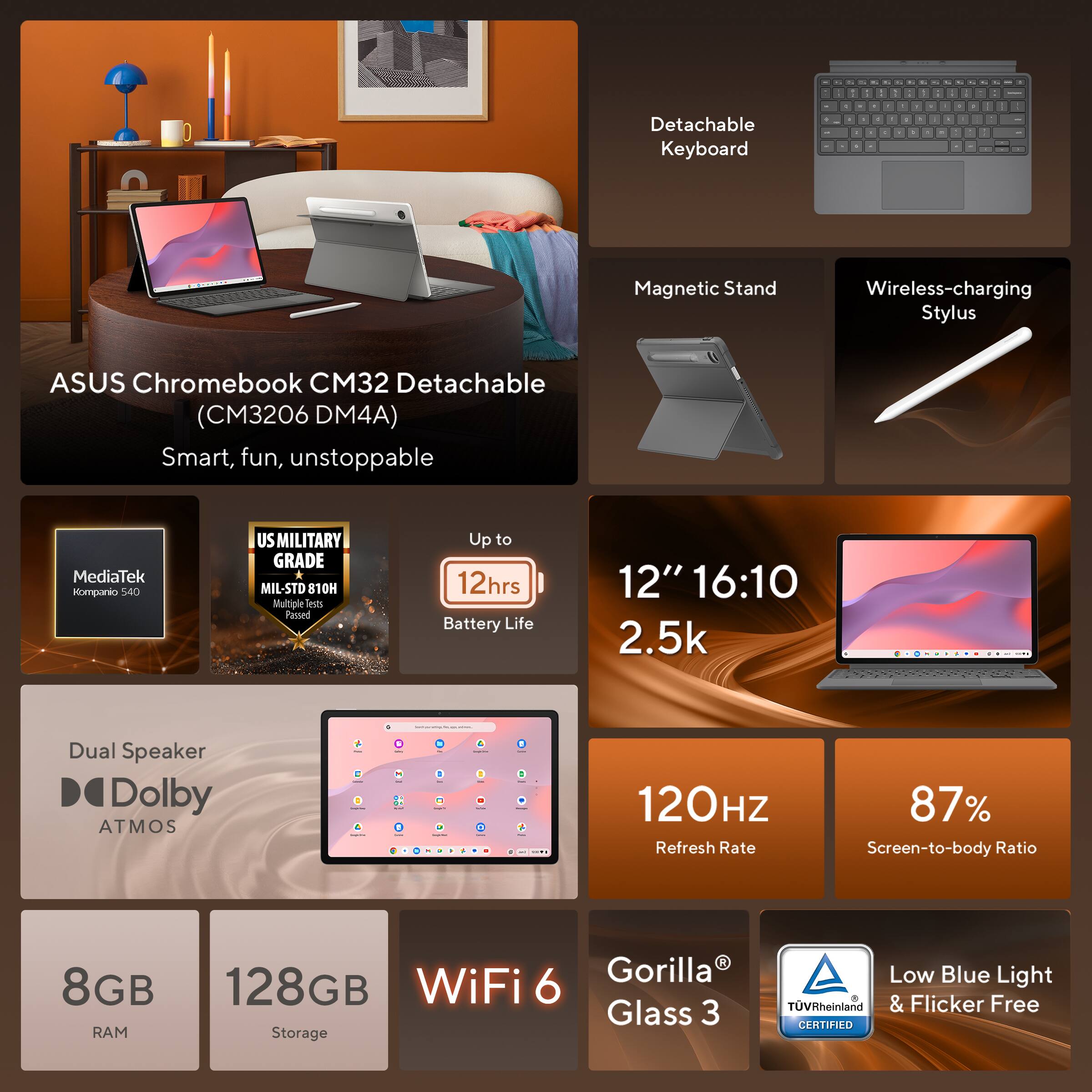 ASUS Chromebook CM32 Detachable (C3206 DM4A)  
Smart, fun, unstoppable  

- Detachable Keyboard  
- Magnetic Stand  
- Wireless-charging Stylus  
- MediaTek Kompanio 580  
- US MILITARY GRADE MIL-STD 810H (Multiple tests Passed)  
- Up to 12hrs Battery Life  
- 12" 16:10 2.5k P.U  
- Dual Speaker Dolby ATMOS  
- 120HZ Refresh Rate  
- 87% Screen-to-body Ratio  
- 8GB RAM  
- 128GB Storage  
- WiFi 6  
- Gorilla Glass 3  
- Low Blue Light & Flicker Free (TÜV Rheinland CERTIFIED)