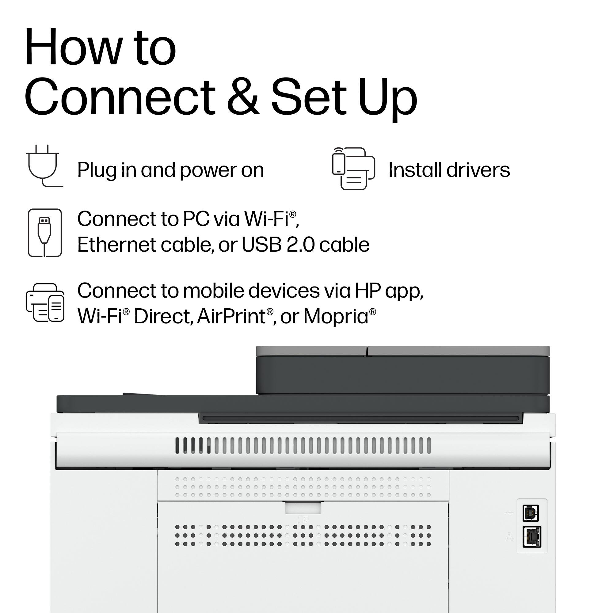 How to Connect & Set Up

- Plug in and power on
- Install drivers
- Connect to PC via Wi-Fi®, Ethernet cable, or USB 2.0 cable
- Connect to mobile devices via HP app, Wi-Fi® Direct, AirPrint®, or Mopria®