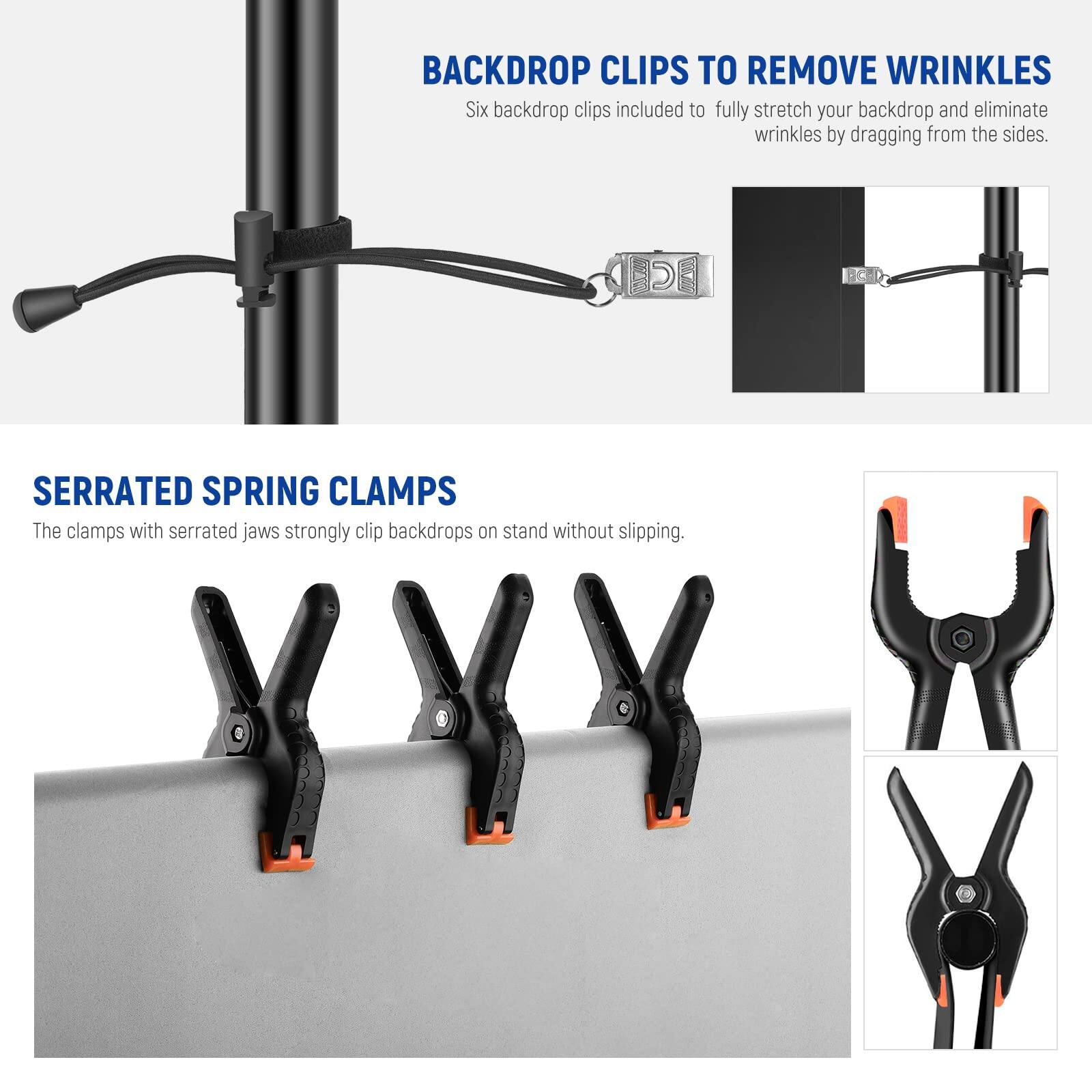 BACKDROP CLIPS TO REMOVE WRINKLES  
Six backdrop clips included to fully stretch your backdrop and eliminate wrinkles by dragging from the sides.  

SERRATED SPRING CLAMPS  
The clamps with serrated jaws strongly clip backdrops on stand without slipping.