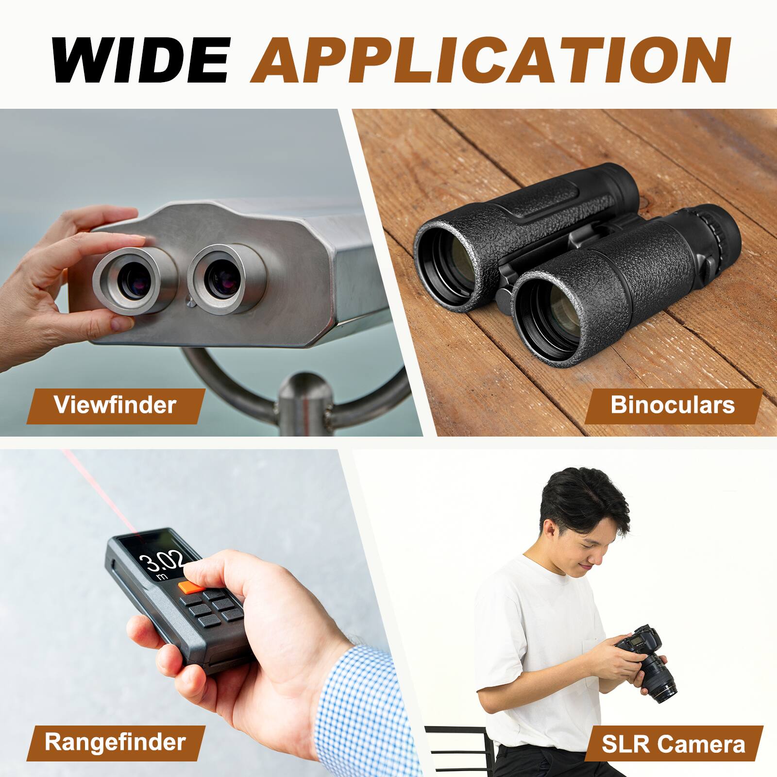 WIDE APPLICATION

- Viewfinder
- Binoculars
- Rangefinder
- SLR Camera