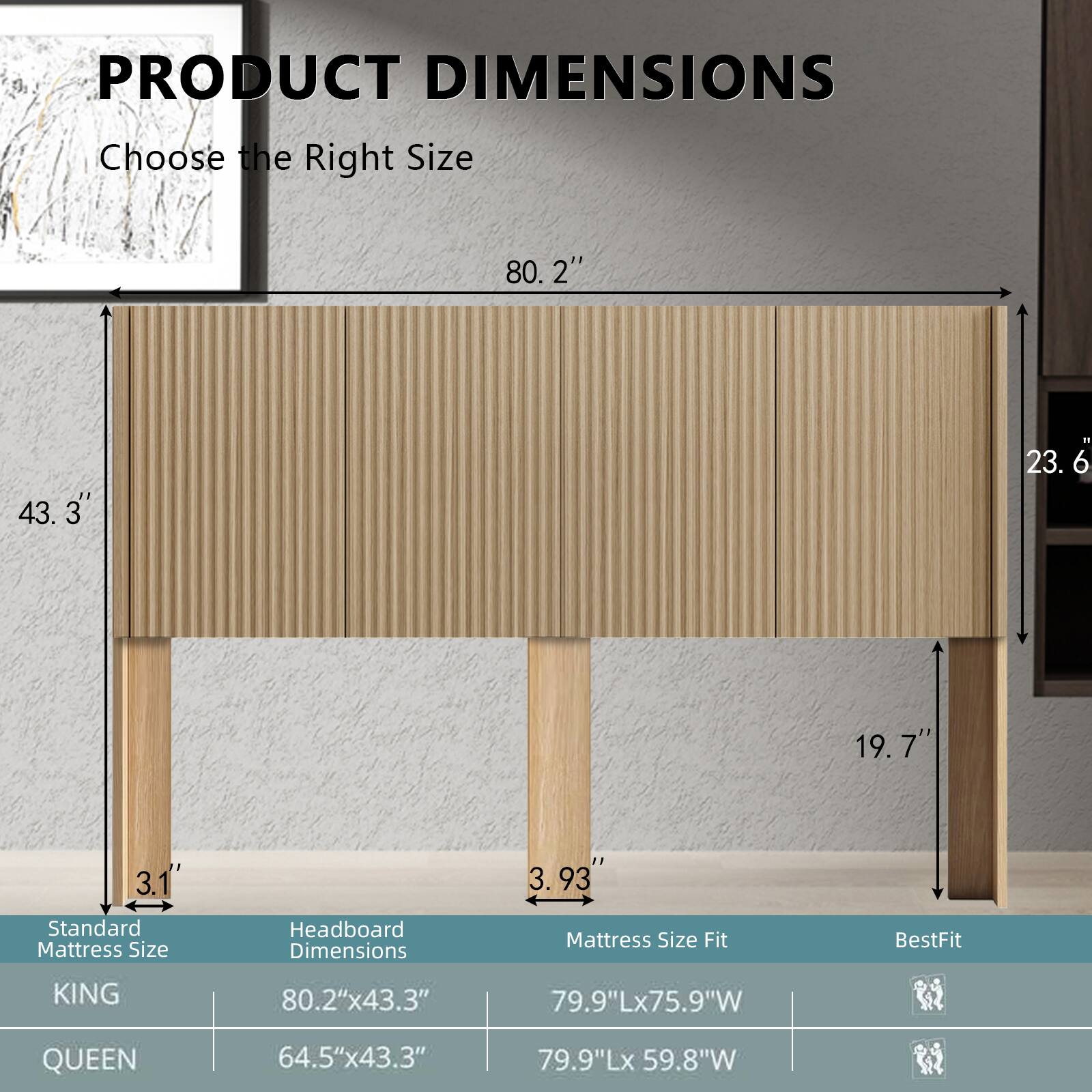 **PRODUCT DIMENSIONS**  
Choose the Right Size

- **KING**  
  - Standard Mattress Size: 80.2" x 43.3"  
  - Headboard Dimensions: 80.2" x 43.3"  
  - Mattress Size Fit: 79.9"L x 75.9"W  
  - BestFit: 79.9"L x 59.8"W  

- **QUEEN**  
  - Standard Mattress Size: 64.5" x 43.3"  
  - Headboard Dimensions: 64.5" x 43.3"  
  - Mattress Size Fit: 79.9"L x 59.8"W  

- **Headboard Dimensions**  
  - Height: 31"  
  - Depth: 3.93"  

- **Additional Dimensions**  
  - Width: 80.2"  
  - Depth: 23.6"  
  - Height: 19.7"