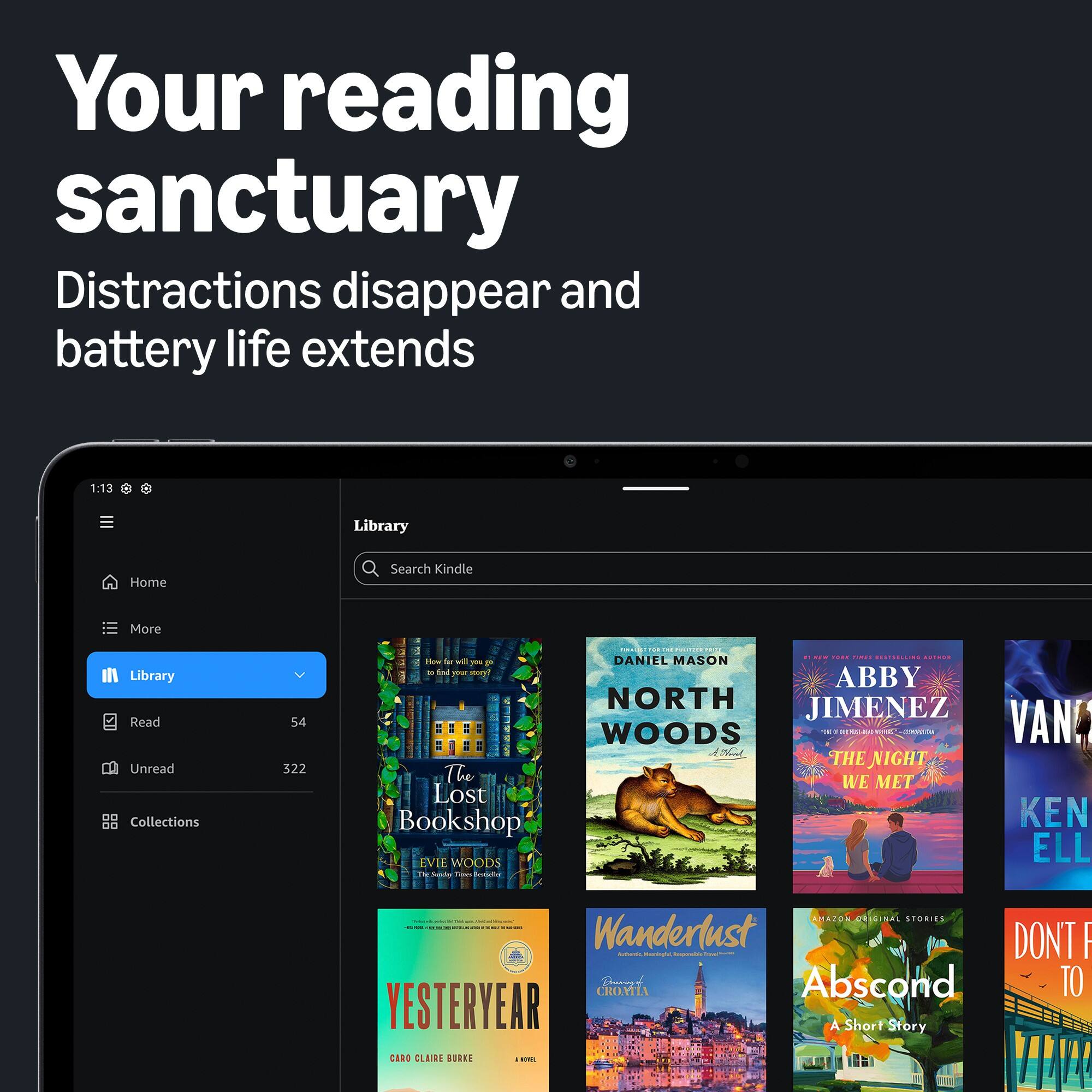 Your reading sanctuary  
Distractions disappear and battery life extends

1:13

Library  
Home  
Search Kindle  
More  
Library  
Read  
54  
Unread  
322  
Collections

How far will you go to find your story!  
The Lost Bookshop  
EVIE WOODS  
THE SALLY TREVES REVIEW

NORTH WOODS  
DANIEL MASON

THE NIGHT WE MET  
ABBY JIMENEZ

VAN  
KEN ELL

Wanderlust  
Academics Bookstore  
Starescher  
Breaug's Abscond  
A Short Story  
CARD CLAIRE BURKE